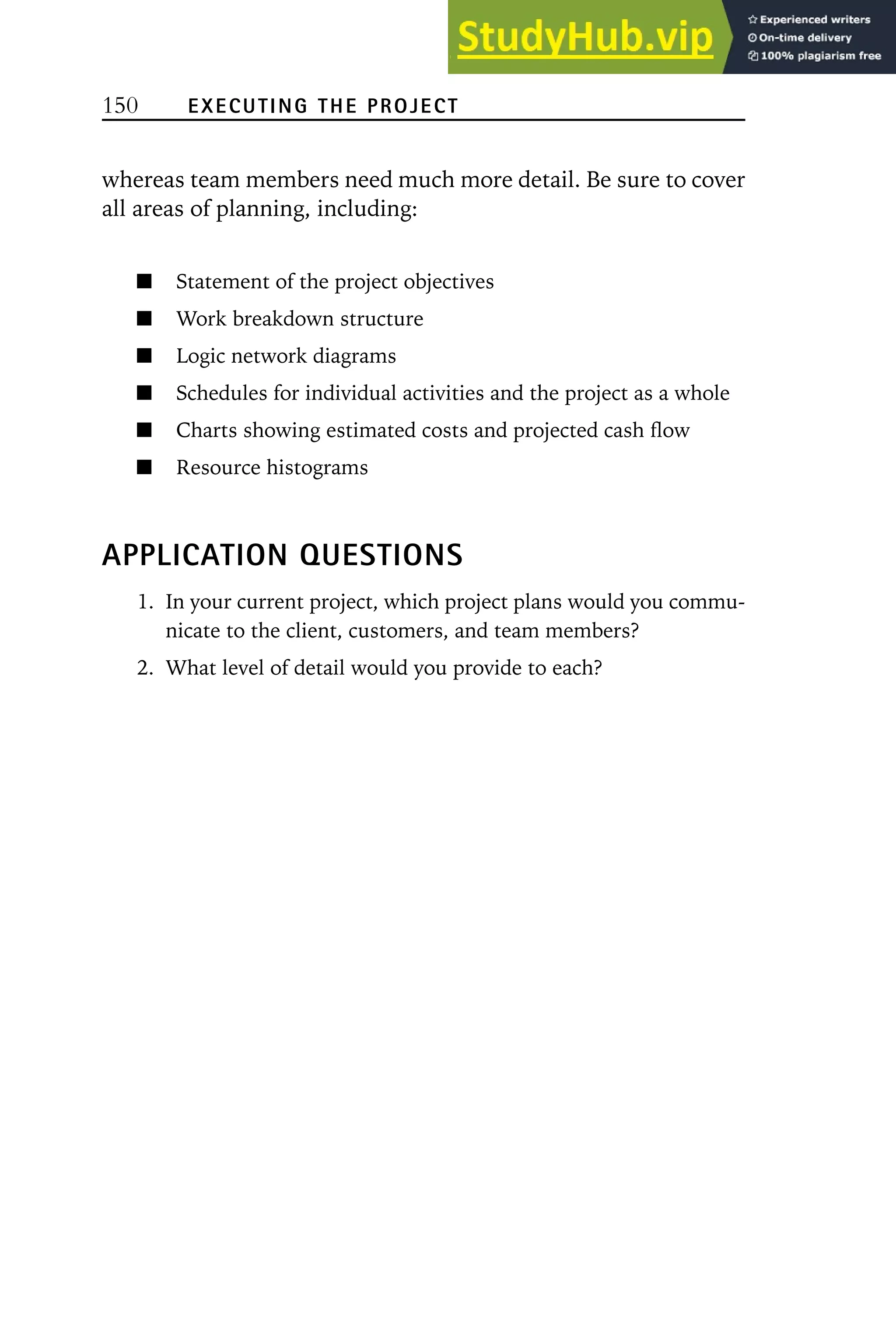 150 EXECUTING THE PROJECT
whereas team members need much more detail. Be sure to cover
all areas of planning, including:
Statement of the project objectives
Work breakdown structure
Logic network diagrams
Schedules for individual activities and the project as a whole
Charts showing estimated costs and projected cash flow
Resource histograms
APPLICATION QUESTIONS
1. In your current project, which project plans would you commu-
nicate to the client, customers, and team members?
2. What level of detail would you provide to each?
 