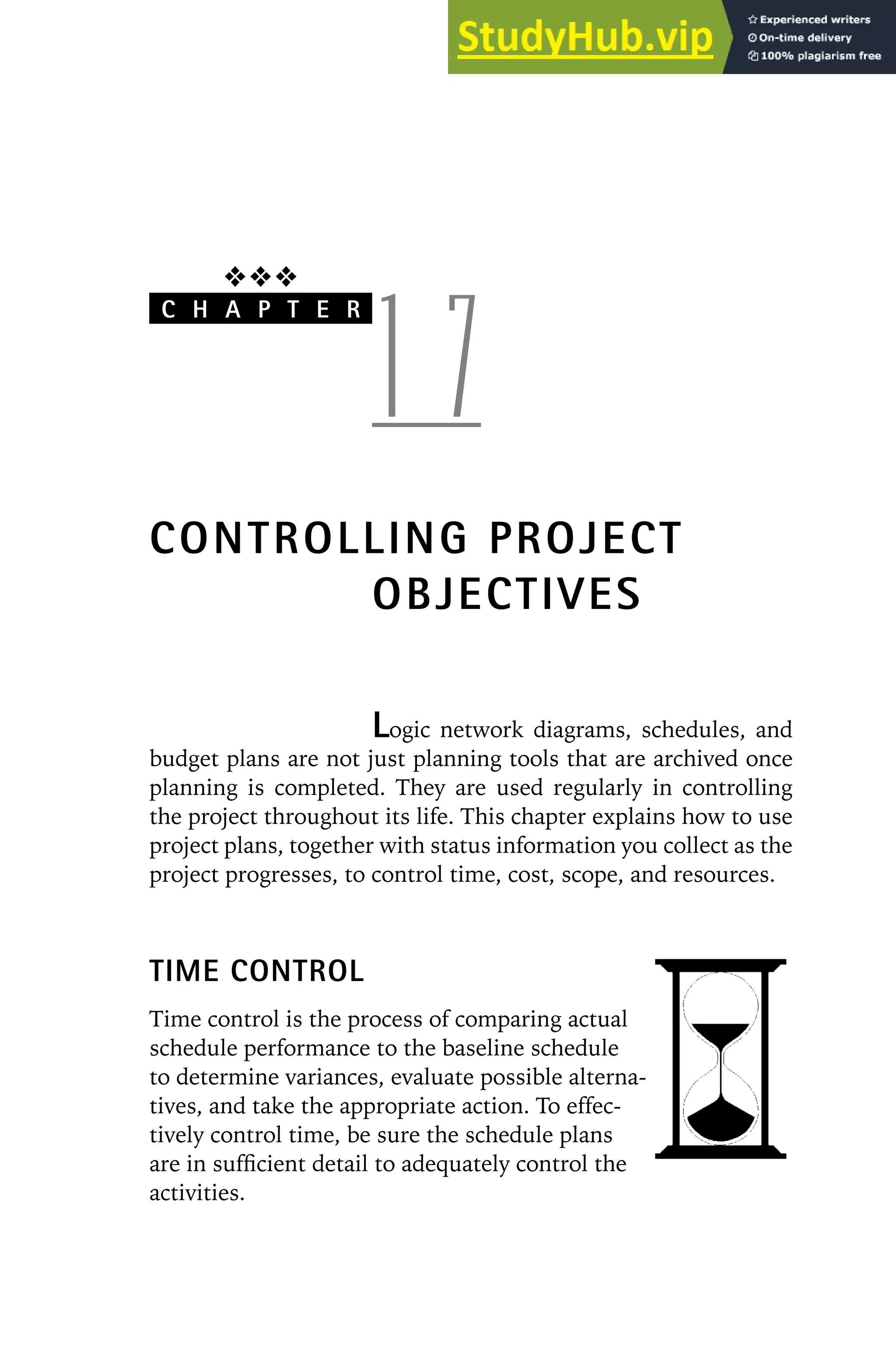 ❖❖❖
C H A P T E R
1 7
CONTROLLING PROJECT
OBJECTIVES
Logic network diagrams, schedules, and
budget plans are not just planning tools that are archived once
planning is completed. They are used regularly in controlling
the project throughout its life. This chapter explains how to use
project plans, together with status information you collect as the
project progresses, to control time, cost, scope, and resources.
TIME CONTROL
Time control is the process of comparing actual
schedule performance to the baseline schedule
to determine variances, evaluate possible alterna-
tives, and take the appropriate action. To effec-
tively control time, be sure the schedule plans
are in sufficient detail to adequately control the
activities.
 