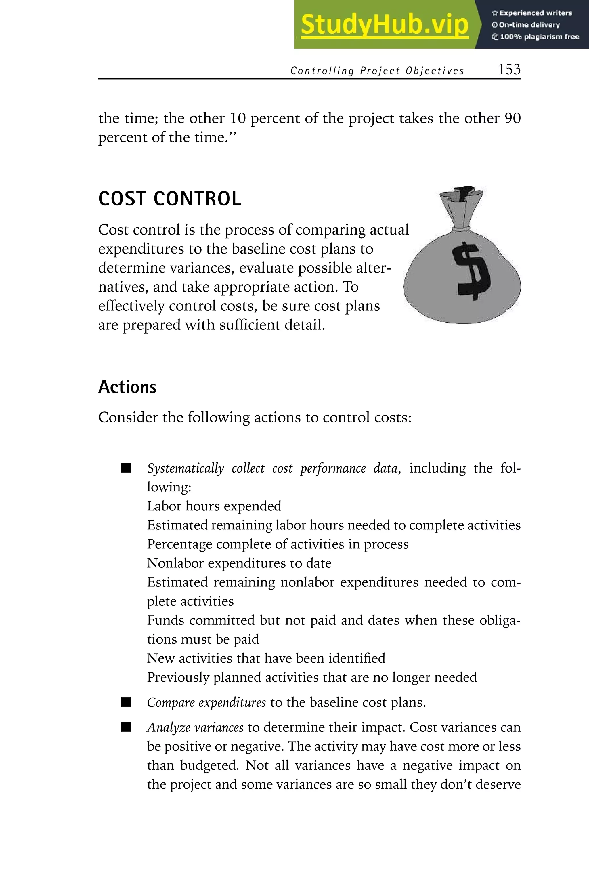 Controlling Project Objectives 153
the time; the other 10 percent of the project takes the other 90
percent of the time.’’
COST CONTROL
Cost control is the process of comparing actual
expenditures to the baseline cost plans to
determine variances, evaluate possible alter-
natives, and take appropriate action. To
effectively control costs, be sure cost plans
are prepared with sufficient detail.
Actions
Consider the following actions to control costs:
Systematically collect cost performance data, including the fol-
lowing:
Labor hours expended
Estimated remaining labor hours needed to complete activities
Percentage complete of activities in process
Nonlabor expenditures to date
Estimated remaining nonlabor expenditures needed to com-
plete activities
Funds committed but not paid and dates when these obliga-
tions must be paid
New activities that have been identified
Previously planned activities that are no longer needed
Compare expenditures to the baseline cost plans.
Analyze variances to determine their impact. Cost variances can
be positive or negative. The activity may have cost more or less
than budgeted. Not all variances have a negative impact on
the project and some variances are so small they don’t deserve
 