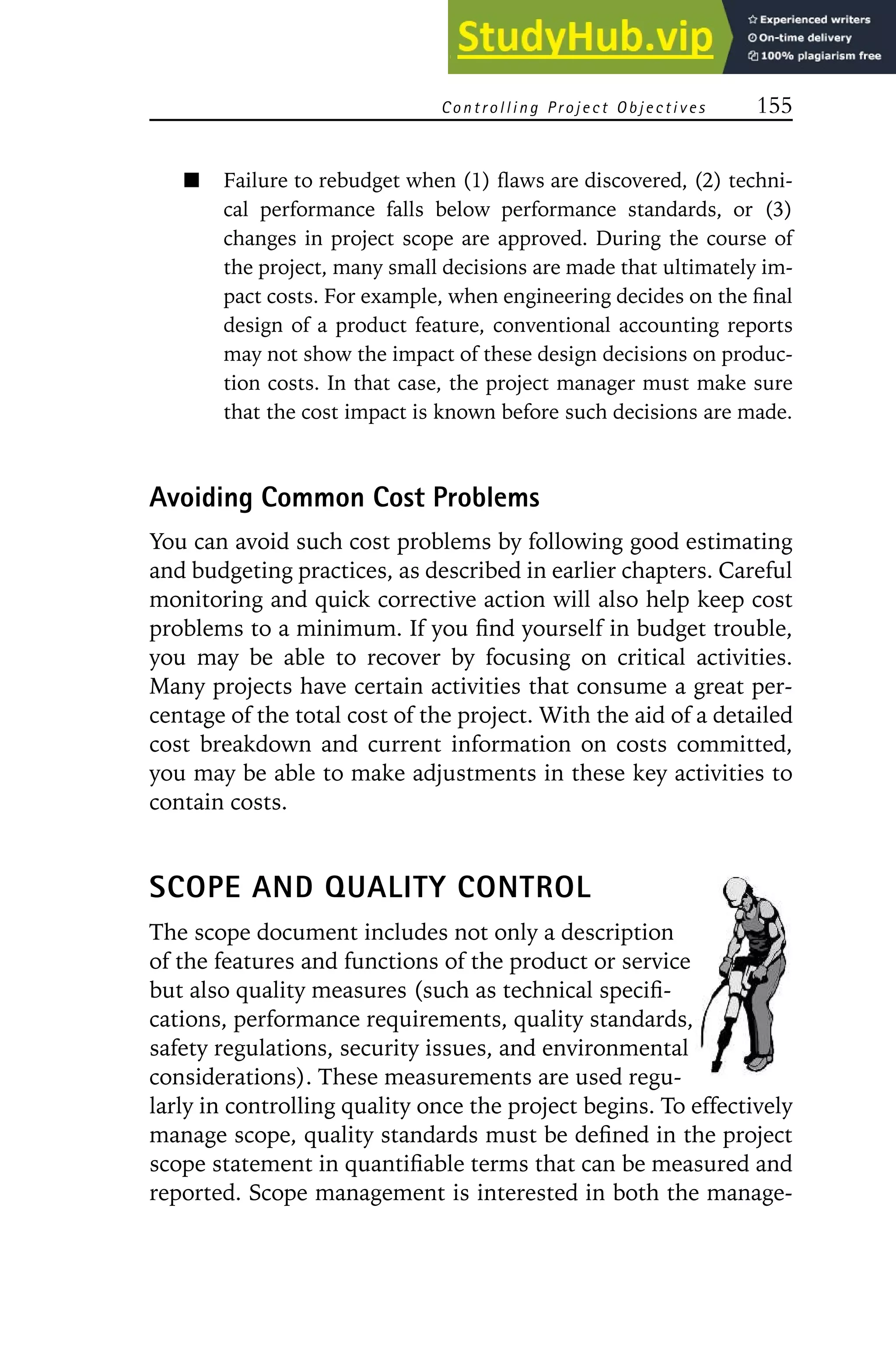 Controlling Project Objectives 155
Failure to rebudget when (1) flaws are discovered, (2) techni-
cal performance falls below performance standards, or (3)
changes in project scope are approved. During the course of
the project, many small decisions are made that ultimately im-
pact costs. For example, when engineering decides on the final
design of a product feature, conventional accounting reports
may not show the impact of these design decisions on produc-
tion costs. In that case, the project manager must make sure
that the cost impact is known before such decisions are made.
Avoiding Common Cost Problems
You can avoid such cost problems by following good estimating
and budgeting practices, as described in earlier chapters. Careful
monitoring and quick corrective action will also help keep cost
problems to a minimum. If you find yourself in budget trouble,
you may be able to recover by focusing on critical activities.
Many projects have certain activities that consume a great per-
centage of the total cost of the project. With the aid of a detailed
cost breakdown and current information on costs committed,
you may be able to make adjustments in these key activities to
contain costs.
SCOPE AND QUALITY CONTROL
The scope document includes not only a description
of the features and functions of the product or service
but also quality measures (such as technical specifi-
cations, performance requirements, quality standards,
safety regulations, security issues, and environmental
considerations). These measurements are used regu-
larly in controlling quality once the project begins. To effectively
manage scope, quality standards must be defined in the project
scope statement in quantifiable terms that can be measured and
reported. Scope management is interested in both the manage-
 