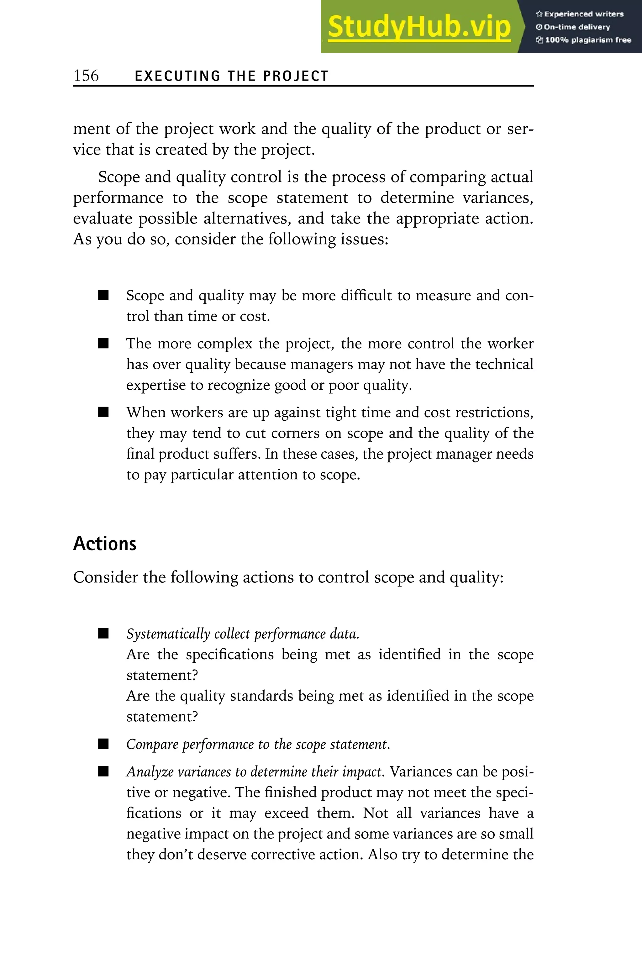 156 EXECUTING THE PROJECT
ment of the project work and the quality of the product or ser-
vice that is created by the project.
Scope and quality control is the process of comparing actual
performance to the scope statement to determine variances,
evaluate possible alternatives, and take the appropriate action.
As you do so, consider the following issues:
Scope and quality may be more difficult to measure and con-
trol than time or cost.
The more complex the project, the more control the worker
has over quality because managers may not have the technical
expertise to recognize good or poor quality.
When workers are up against tight time and cost restrictions,
they may tend to cut corners on scope and the quality of the
final product suffers. In these cases, the project manager needs
to pay particular attention to scope.
Actions
Consider the following actions to control scope and quality:
Systematically collect performance data.
Are the specifications being met as identified in the scope
statement?
Are the quality standards being met as identified in the scope
statement?
Compare performance to the scope statement.
Analyze variances to determine their impact. Variances can be posi-
tive or negative. The finished product may not meet the speci-
fications or it may exceed them. Not all variances have a
negative impact on the project and some variances are so small
they don’t deserve corrective action. Also try to determine the
 