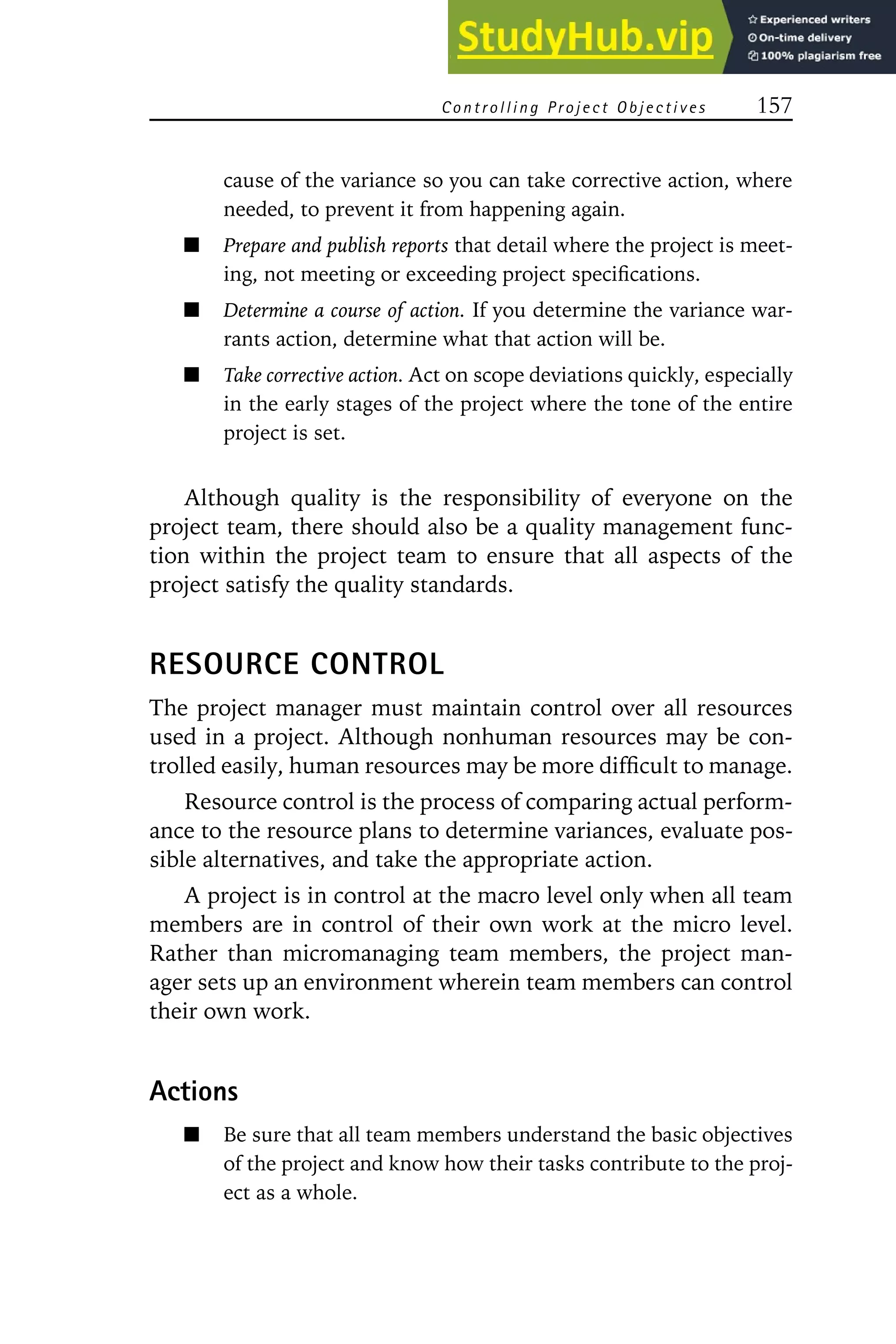 Controlling Project Objectives 157
cause of the variance so you can take corrective action, where
needed, to prevent it from happening again.
Prepare and publish reports that detail where the project is meet-
ing, not meeting or exceeding project specifications.
Determine a course of action. If you determine the variance war-
rants action, determine what that action will be.
Take corrective action. Act on scope deviations quickly, especially
in the early stages of the project where the tone of the entire
project is set.
Although quality is the responsibility of everyone on the
project team, there should also be a quality management func-
tion within the project team to ensure that all aspects of the
project satisfy the quality standards.
RESOURCE CONTROL
The project manager must maintain control over all resources
used in a project. Although nonhuman resources may be con-
trolled easily, human resources may be more difficult to manage.
Resource control is the process of comparing actual perform-
ance to the resource plans to determine variances, evaluate pos-
sible alternatives, and take the appropriate action.
A project is in control at the macro level only when all team
members are in control of their own work at the micro level.
Rather than micromanaging team members, the project man-
ager sets up an environment wherein team members can control
their own work.
Actions
Be sure that all team members understand the basic objectives
of the project and know how their tasks contribute to the proj-
ect as a whole.
 