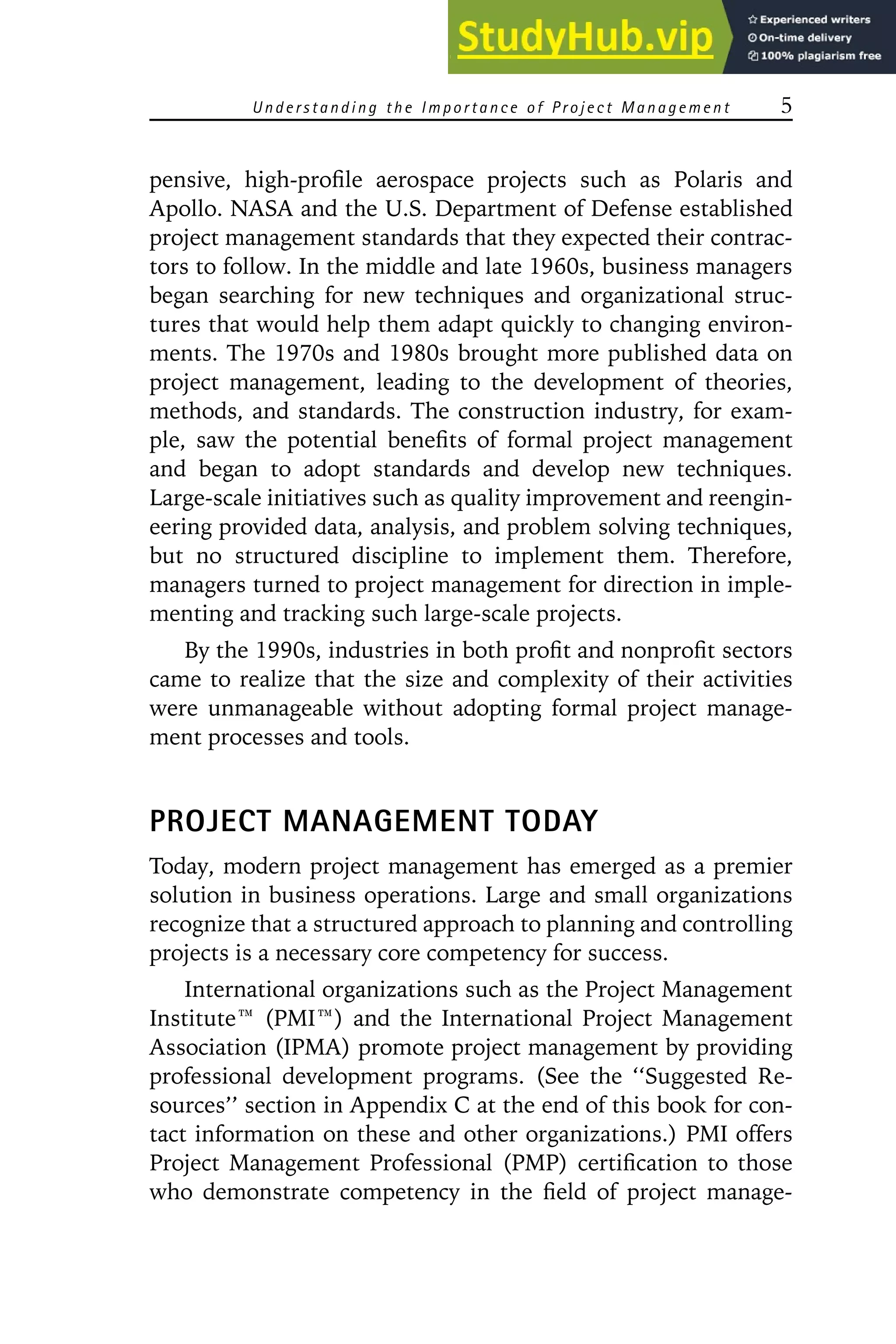 Understanding the Importance of P roject Management 5
pensive, high-profile aerospace projects such as Polaris and
Apollo. NASA and the U.S. Department of Defense established
project management standards that they expected their contrac-
tors to follow. In the middle and late 1960s, business managers
began searching for new techniques and organizational struc-
tures that would help them adapt quickly to changing environ-
ments. The 1970s and 1980s brought more published data on
project management, leading to the development of theories,
methods, and standards. The construction industry, for exam-
ple, saw the potential benefits of formal project management
and began to adopt standards and develop new techniques.
Large-scale initiatives such as quality improvement and reengin-
eering provided data, analysis, and problem solving techniques,
but no structured discipline to implement them. Therefore,
managers turned to project management for direction in imple-
menting and tracking such large-scale projects.
By the 1990s, industries in both profit and nonprofit sectors
came to realize that the size and complexity of their activities
were unmanageable without adopting formal project manage-
ment processes and tools.
PROJECT MANAGEMENT TODAY
Today, modern project management has emerged as a premier
solution in business operations. Large and small organizations
recognize that a structured approach to planning and controlling
projects is a necessary core competency for success.
International organizations such as the Project Management
Institute娃 (PMI娃) and the International Project Management
Association (IPMA) promote project management by providing
professional development programs. (See the ‘‘Suggested Re-
sources’’ section in Appendix C at the end of this book for con-
tact information on these and other organizations.) PMI offers
Project Management Professional (PMP) certification to those
who demonstrate competency in the field of project manage-
 
