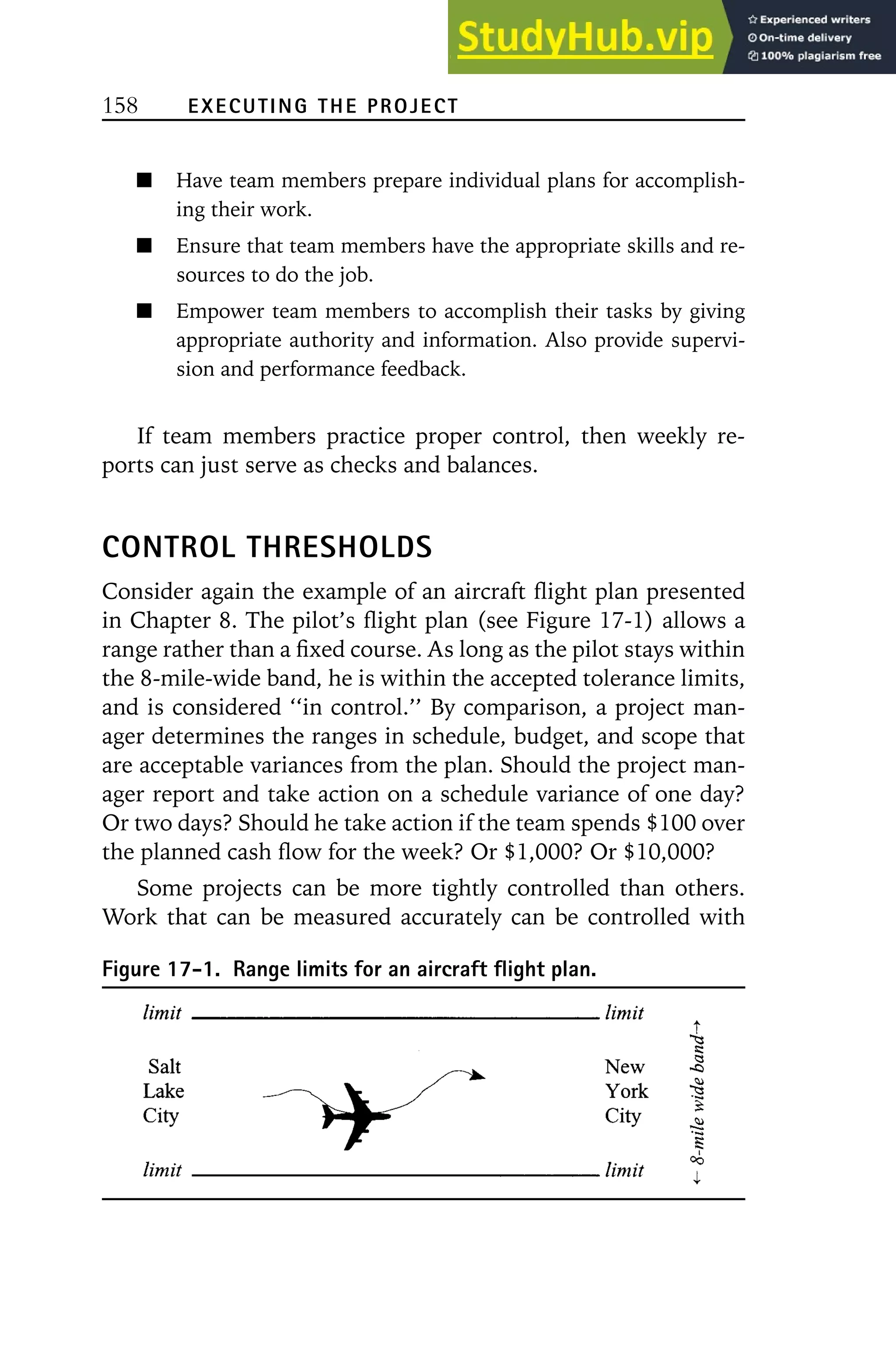 158 EXECUTING THE PROJECT
Have team members prepare individual plans for accomplish-
ing their work.
Ensure that team members have the appropriate skills and re-
sources to do the job.
Empower team members to accomplish their tasks by giving
appropriate authority and information. Also provide supervi-
sion and performance feedback.
If team members practice proper control, then weekly re-
ports can just serve as checks and balances.
CONTROL THRESHOLDS
Consider again the example of an aircraft flight plan presented
in Chapter 8. The pilot’s flight plan (see Figure 17-1) allows a
range rather than a fixed course. As long as the pilot stays within
the 8-mile-wide band, he is within the accepted tolerance limits,
and is considered ‘‘in control.’’ By comparison, a project man-
ager determines the ranges in schedule, budget, and scope that
are acceptable variances from the plan. Should the project man-
ager report and take action on a schedule variance of one day?
Or two days? Should he take action if the team spends $100 over
the planned cash flow for the week? Or $1,000? Or $10,000?
Some projects can be more tightly controlled than others.
Work that can be measured accurately can be controlled with
Figure 17-1. Range limits for an aircraft flight plan.
 
