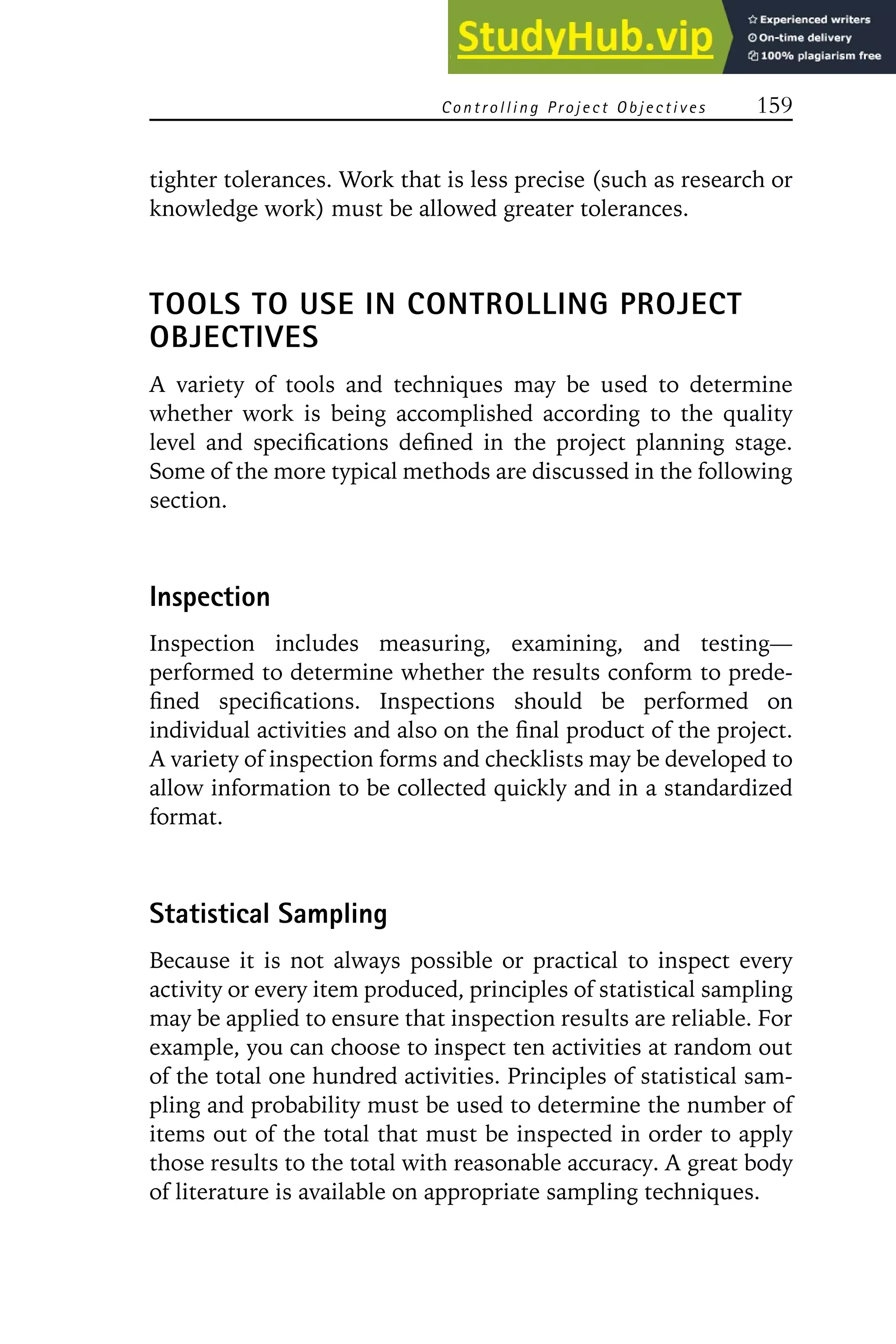 Controlling Project Objectives 159
tighter tolerances. Work that is less precise (such as research or
knowledge work) must be allowed greater tolerances.
TOOLS TO USE IN CONTROLLING PROJECT
OBJECTIVES
A variety of tools and techniques may be used to determine
whether work is being accomplished according to the quality
level and specifications defined in the project planning stage.
Some of the more typical methods are discussed in the following
section.
Inspection
Inspection includes measuring, examining, and testing—
performed to determine whether the results conform to prede-
fined specifications. Inspections should be performed on
individual activities and also on the final product of the project.
A variety of inspection forms and checklists may be developed to
allow information to be collected quickly and in a standardized
format.
Statistical Sampling
Because it is not always possible or practical to inspect every
activity or every item produced, principles of statistical sampling
may be applied to ensure that inspection results are reliable. For
example, you can choose to inspect ten activities at random out
of the total one hundred activities. Principles of statistical sam-
pling and probability must be used to determine the number of
items out of the total that must be inspected in order to apply
those results to the total with reasonable accuracy. A great body
of literature is available on appropriate sampling techniques.
 