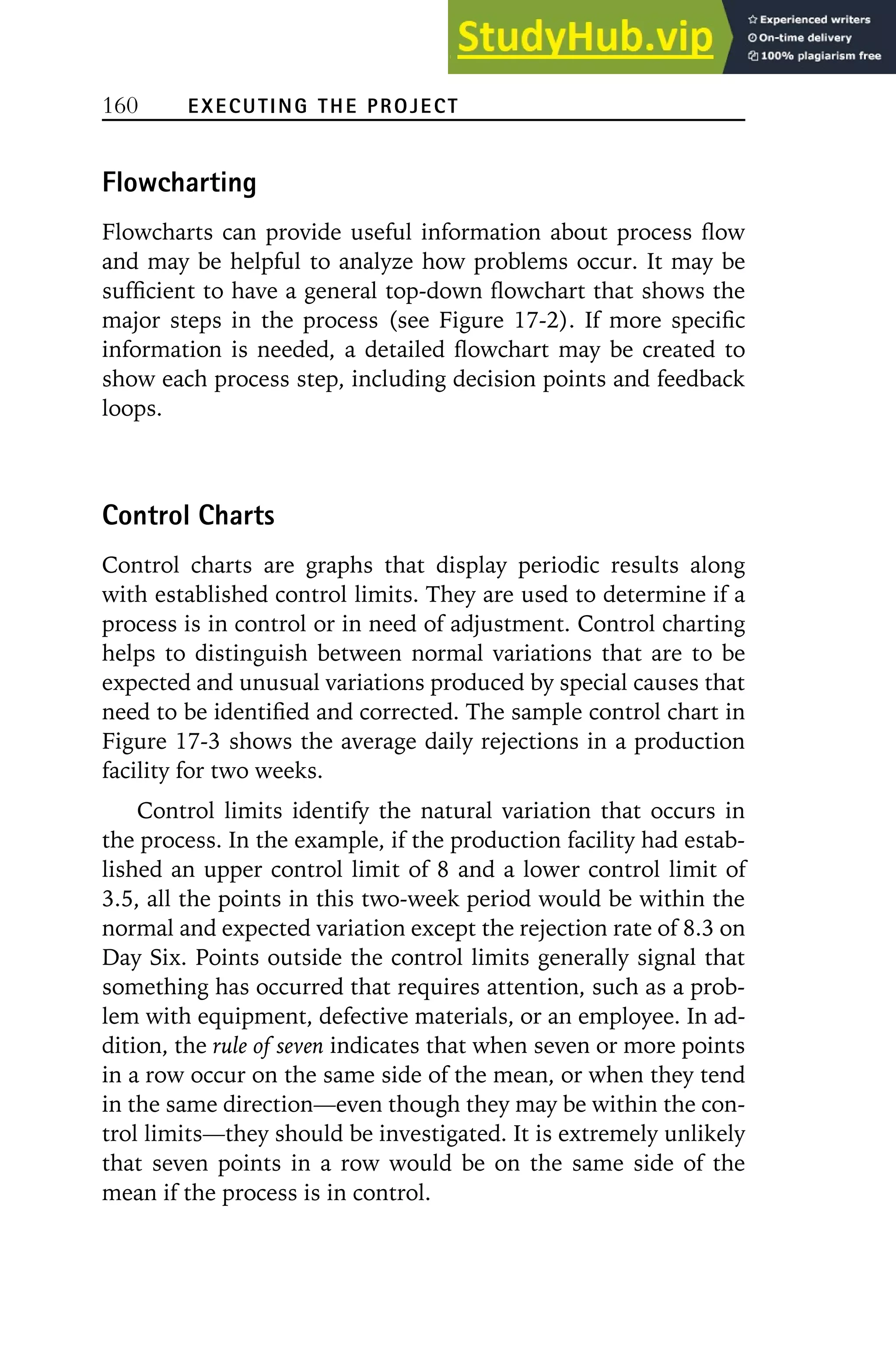 160 EXECUTING THE PROJECT
Flowcharting
Flowcharts can provide useful information about process flow
and may be helpful to analyze how problems occur. It may be
sufficient to have a general top-down flowchart that shows the
major steps in the process (see Figure 17-2). If more specific
information is needed, a detailed flowchart may be created to
show each process step, including decision points and feedback
loops.
Control Charts
Control charts are graphs that display periodic results along
with established control limits. They are used to determine if a
process is in control or in need of adjustment. Control charting
helps to distinguish between normal variations that are to be
expected and unusual variations produced by special causes that
need to be identified and corrected. The sample control chart in
Figure 17-3 shows the average daily rejections in a production
facility for two weeks.
Control limits identify the natural variation that occurs in
the process. In the example, if the production facility had estab-
lished an upper control limit of 8 and a lower control limit of
3.5, all the points in this two-week period would be within the
normal and expected variation except the rejection rate of 8.3 on
Day Six. Points outside the control limits generally signal that
something has occurred that requires attention, such as a prob-
lem with equipment, defective materials, or an employee. In ad-
dition, the rule of seven indicates that when seven or more points
in a row occur on the same side of the mean, or when they tend
in the same direction—even though they may be within the con-
trol limits—they should be investigated. It is extremely unlikely
that seven points in a row would be on the same side of the
mean if the process is in control.
 