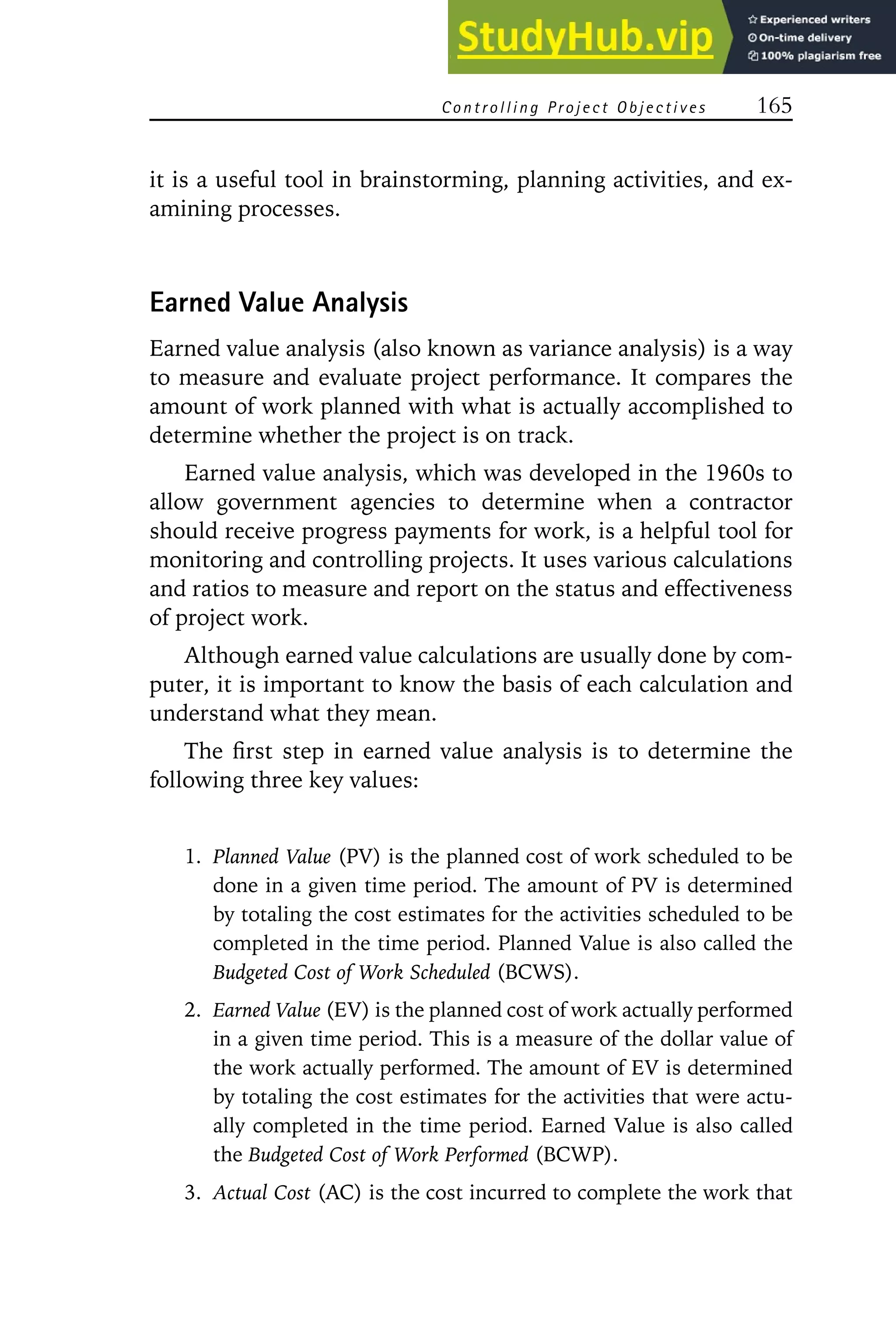 Controlling Project Objectives 165
it is a useful tool in brainstorming, planning activities, and ex-
amining processes.
Earned Value Analysis
Earned value analysis (also known as variance analysis) is a way
to measure and evaluate project performance. It compares the
amount of work planned with what is actually accomplished to
determine whether the project is on track.
Earned value analysis, which was developed in the 1960s to
allow government agencies to determine when a contractor
should receive progress payments for work, is a helpful tool for
monitoring and controlling projects. It uses various calculations
and ratios to measure and report on the status and effectiveness
of project work.
Although earned value calculations are usually done by com-
puter, it is important to know the basis of each calculation and
understand what they mean.
The first step in earned value analysis is to determine the
following three key values:
1. Planned Value (PV) is the planned cost of work scheduled to be
done in a given time period. The amount of PV is determined
by totaling the cost estimates for the activities scheduled to be
completed in the time period. Planned Value is also called the
Budgeted Cost of Work Scheduled (BCWS).
2. Earned Value (EV) is the planned cost of work actually performed
in a given time period. This is a measure of the dollar value of
the work actually performed. The amount of EV is determined
by totaling the cost estimates for the activities that were actu-
ally completed in the time period. Earned Value is also called
the Budgeted Cost of Work Performed (BCWP).
3. Actual Cost (AC) is the cost incurred to complete the work that
 
