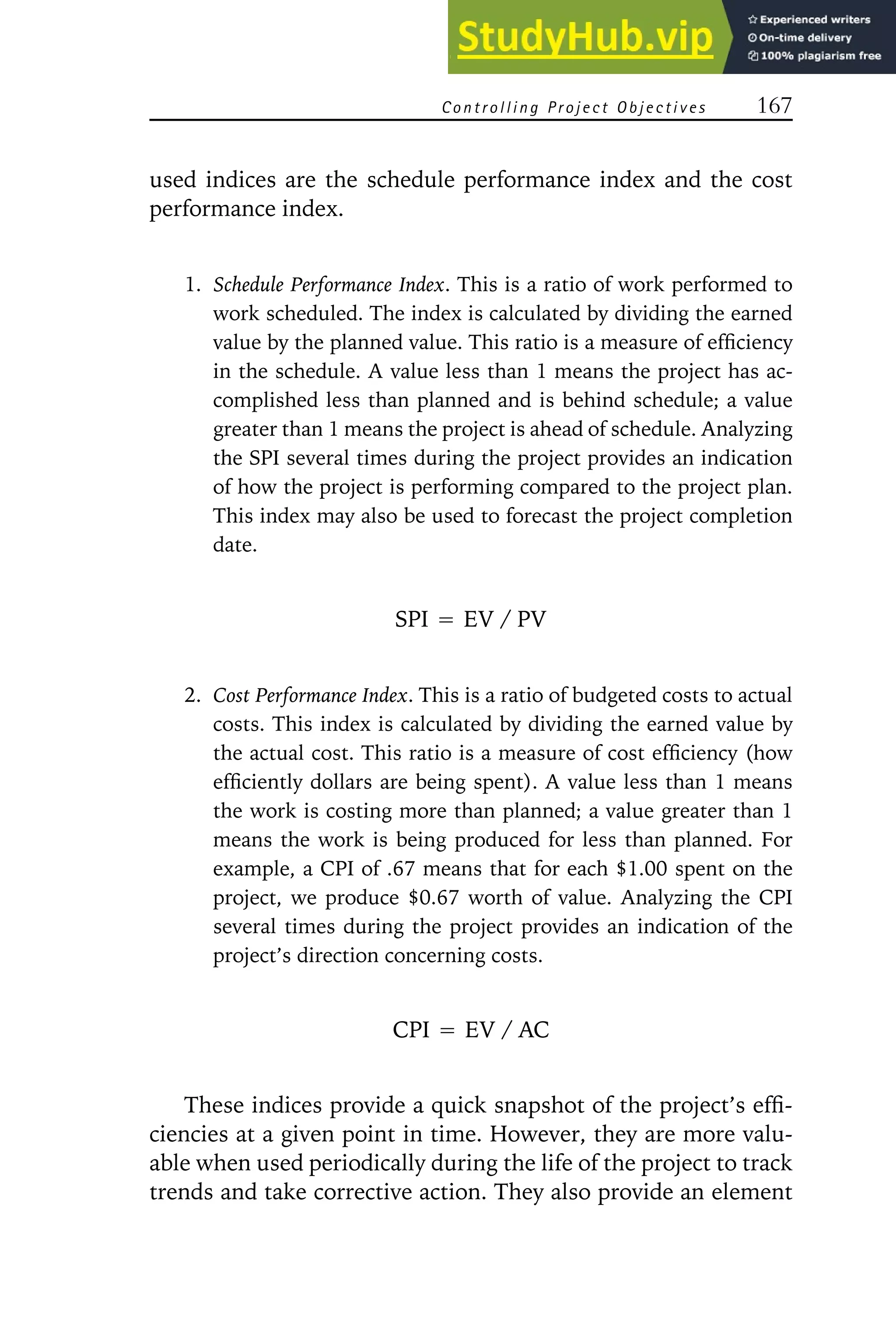 Controlling Project Objectives 167
used indices are the schedule performance index and the cost
performance index.
1. Schedule Performance Index. This is a ratio of work performed to
work scheduled. The index is calculated by dividing the earned
value by the planned value. This ratio is a measure of efficiency
in the schedule. A value less than 1 means the project has ac-
complished less than planned and is behind schedule; a value
greater than 1 means the project is ahead of schedule. Analyzing
the SPI several times during the project provides an indication
of how the project is performing compared to the project plan.
This index may also be used to forecast the project completion
date.
SPI ⳱ EV / PV
2. Cost Performance Index. This is a ratio of budgeted costs to actual
costs. This index is calculated by dividing the earned value by
the actual cost. This ratio is a measure of cost efficiency (how
efficiently dollars are being spent). A value less than 1 means
the work is costing more than planned; a value greater than 1
means the work is being produced for less than planned. For
example, a CPI of .67 means that for each $1.00 spent on the
project, we produce $0.67 worth of value. Analyzing the CPI
several times during the project provides an indication of the
project’s direction concerning costs.
CPI ⳱ EV / AC
These indices provide a quick snapshot of the project’s effi-
ciencies at a given point in time. However, they are more valu-
able when used periodically during the life of the project to track
trends and take corrective action. They also provide an element
 