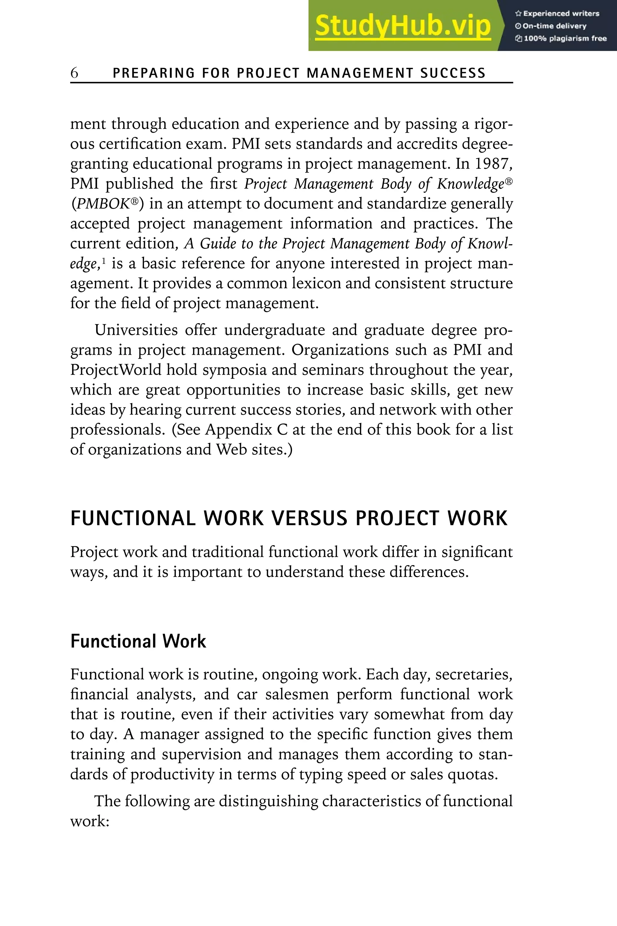 6 PREPARING FOR PROJECT MANAGEMENT SUCCESS
ment through education and experience and by passing a rigor-
ous certification exam. PMI sets standards and accredits degree-
granting educational programs in project management. In 1987,
PMI published the first Project Management Body of Knowledge威
(PMBOK威) in an attempt to document and standardize generally
accepted project management information and practices. The
current edition, A Guide to the Project Management Body of Knowl-
edge,1
is a basic reference for anyone interested in project man-
agement. It provides a common lexicon and consistent structure
for the field of project management.
Universities offer undergraduate and graduate degree pro-
grams in project management. Organizations such as PMI and
ProjectWorld hold symposia and seminars throughout the year,
which are great opportunities to increase basic skills, get new
ideas by hearing current success stories, and network with other
professionals. (See Appendix C at the end of this book for a list
of organizations and Web sites.)
FUNCTIONAL WORK VERSUS PROJECT WORK
Project work and traditional functional work differ in significant
ways, and it is important to understand these differences.
Functional Work
Functional work is routine, ongoing work. Each day, secretaries,
financial analysts, and car salesmen perform functional work
that is routine, even if their activities vary somewhat from day
to day. A manager assigned to the specific function gives them
training and supervision and manages them according to stan-
dards of productivity in terms of typing speed or sales quotas.
The following are distinguishing characteristics of functional
work:
 
