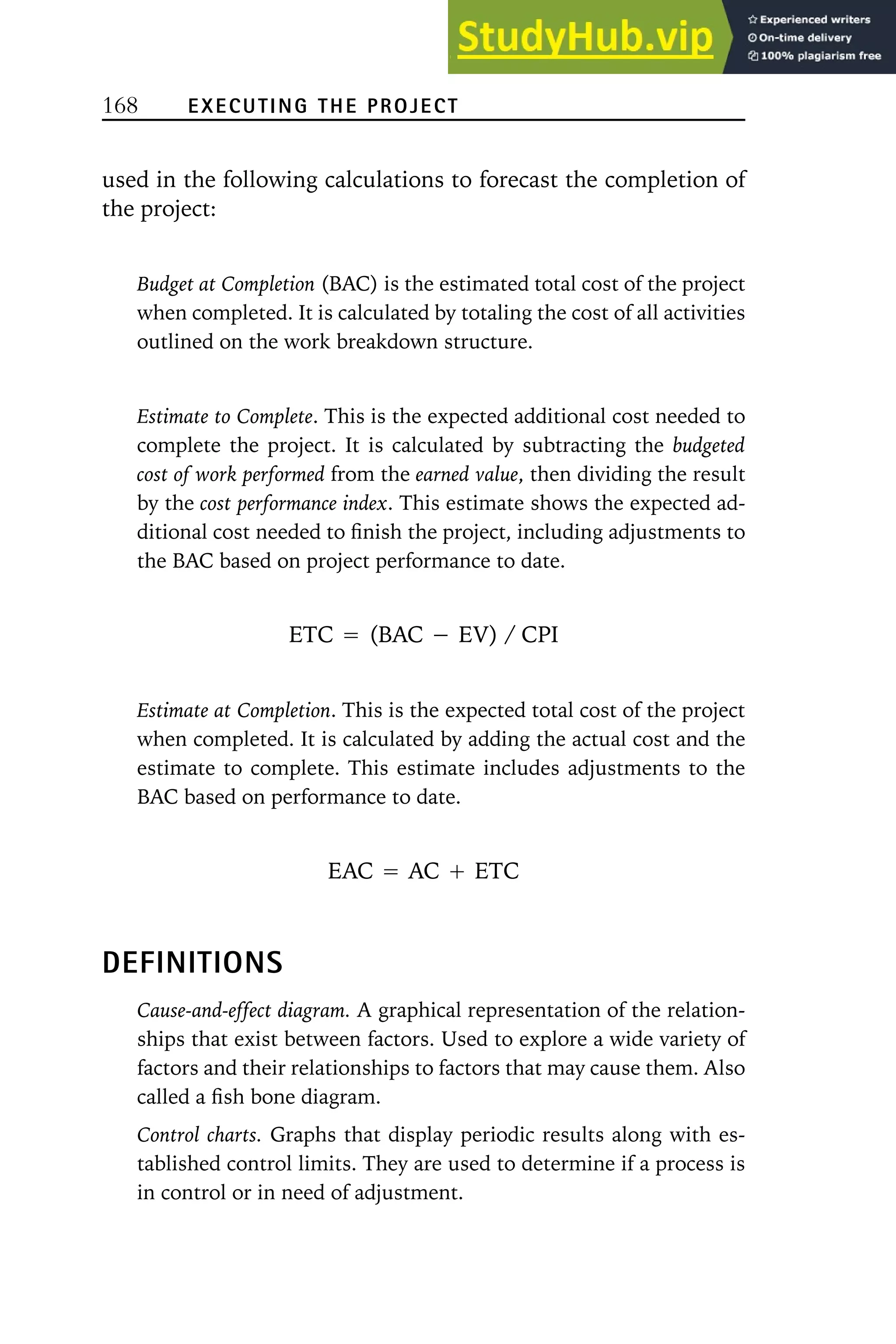 168 EXECUTING THE PROJECT
used in the following calculations to forecast the completion of
the project:
Budget at Completion (BAC) is the estimated total cost of the project
when completed. It is calculated by totaling the cost of all activities
outlined on the work breakdown structure.
Estimate to Complete. This is the expected additional cost needed to
complete the project. It is calculated by subtracting the budgeted
cost of work performed from the earned value, then dividing the result
by the cost performance index. This estimate shows the expected ad-
ditional cost needed to finish the project, including adjustments to
the BAC based on project performance to date.
ETC ⳱ (BAC ⳮ EV) / CPI
Estimate at Completion. This is the expected total cost of the project
when completed. It is calculated by adding the actual cost and the
estimate to complete. This estimate includes adjustments to the
BAC based on performance to date.
EAC ⳱ AC Ⳮ ETC
DEFINITIONS
Cause-and-effect diagram. A graphical representation of the relation-
ships that exist between factors. Used to explore a wide variety of
factors and their relationships to factors that may cause them. Also
called a fish bone diagram.
Control charts. Graphs that display periodic results along with es-
tablished control limits. They are used to determine if a process is
in control or in need of adjustment.
 