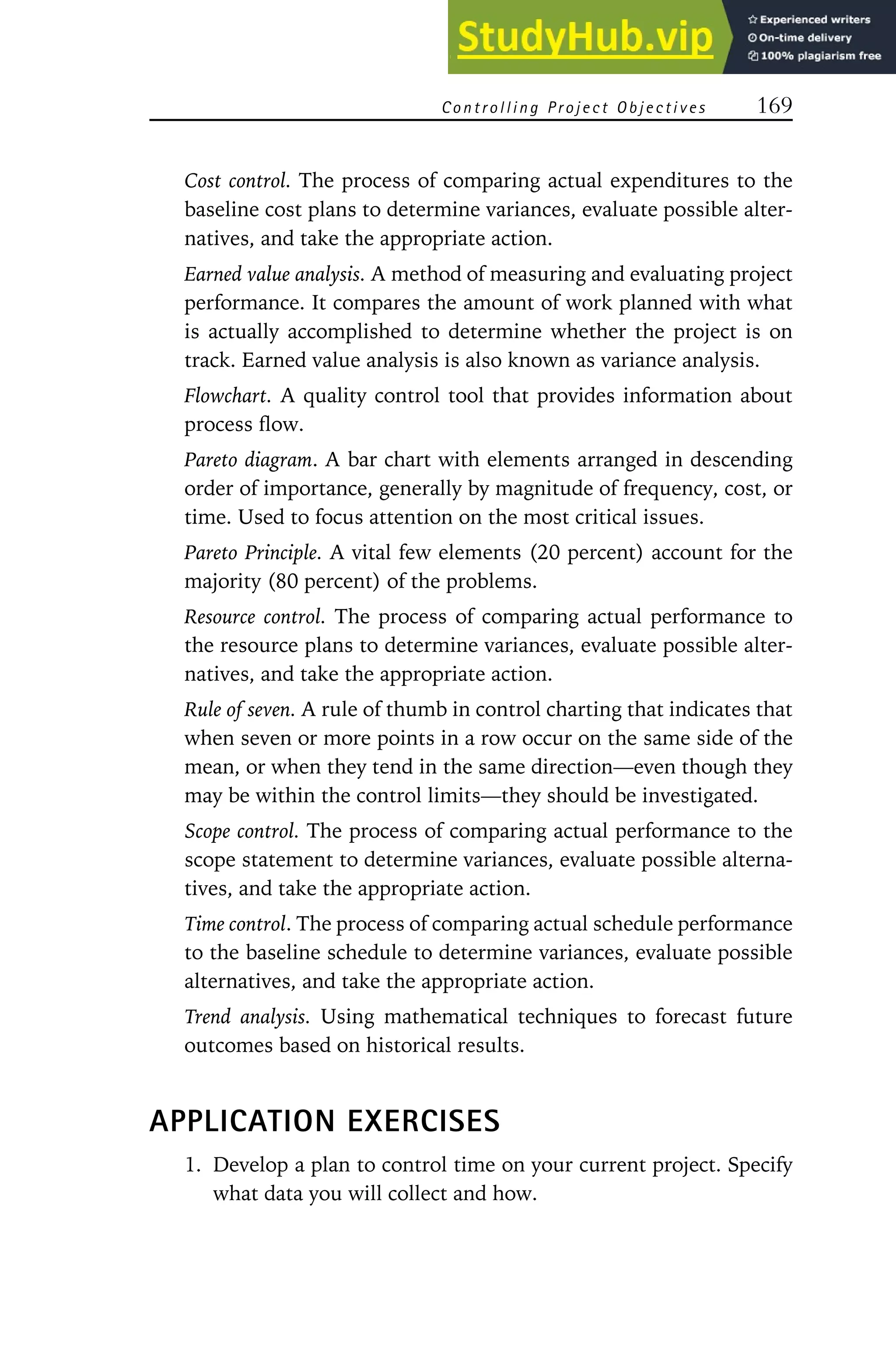 Controlling Project Objectives 169
Cost control. The process of comparing actual expenditures to the
baseline cost plans to determine variances, evaluate possible alter-
natives, and take the appropriate action.
Earned value analysis. A method of measuring and evaluating project
performance. It compares the amount of work planned with what
is actually accomplished to determine whether the project is on
track. Earned value analysis is also known as variance analysis.
Flowchart. A quality control tool that provides information about
process flow.
Pareto diagram. A bar chart with elements arranged in descending
order of importance, generally by magnitude of frequency, cost, or
time. Used to focus attention on the most critical issues.
Pareto Principle. A vital few elements (20 percent) account for the
majority (80 percent) of the problems.
Resource control. The process of comparing actual performance to
the resource plans to determine variances, evaluate possible alter-
natives, and take the appropriate action.
Rule of seven. A rule of thumb in control charting that indicates that
when seven or more points in a row occur on the same side of the
mean, or when they tend in the same direction—even though they
may be within the control limits—they should be investigated.
Scope control. The process of comparing actual performance to the
scope statement to determine variances, evaluate possible alterna-
tives, and take the appropriate action.
Time control. The process of comparing actual schedule performance
to the baseline schedule to determine variances, evaluate possible
alternatives, and take the appropriate action.
Trend analysis. Using mathematical techniques to forecast future
outcomes based on historical results.
APPLICATION EXERCISES
1. Develop a plan to control time on your current project. Specify
what data you will collect and how.
 