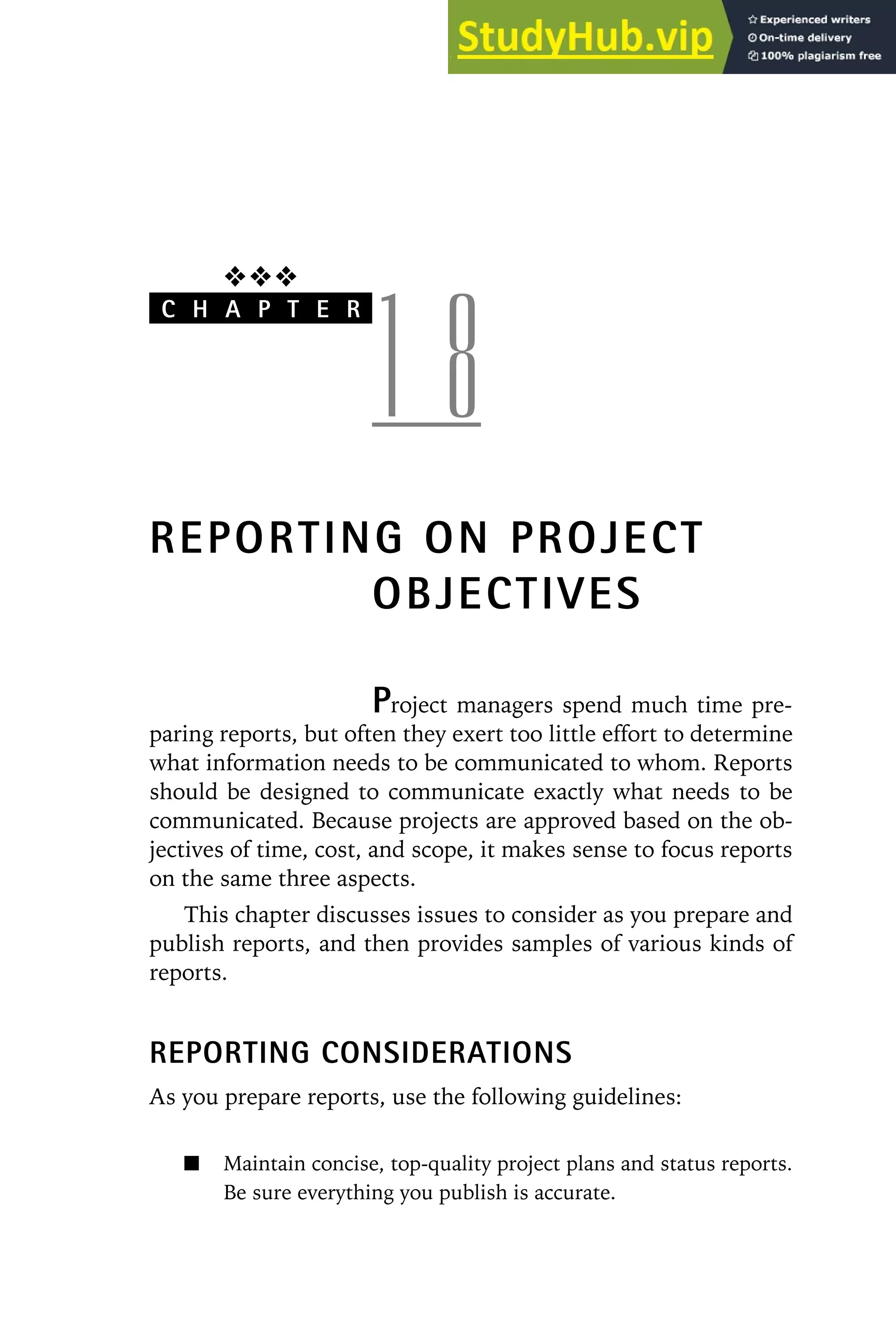 ❖❖❖
C H A P T E R
1 8
REPORTING ON PROJECT
OBJECTIVES
Project managers spend much time pre-
paring reports, but often they exert too little effort to determine
what information needs to be communicated to whom. Reports
should be designed to communicate exactly what needs to be
communicated. Because projects are approved based on the ob-
jectives of time, cost, and scope, it makes sense to focus reports
on the same three aspects.
This chapter discusses issues to consider as you prepare and
publish reports, and then provides samples of various kinds of
reports.
REPORTING CONSIDERATIONS
As you prepare reports, use the following guidelines:
Maintain concise, top-quality project plans and status reports.
Be sure everything you publish is accurate.
 