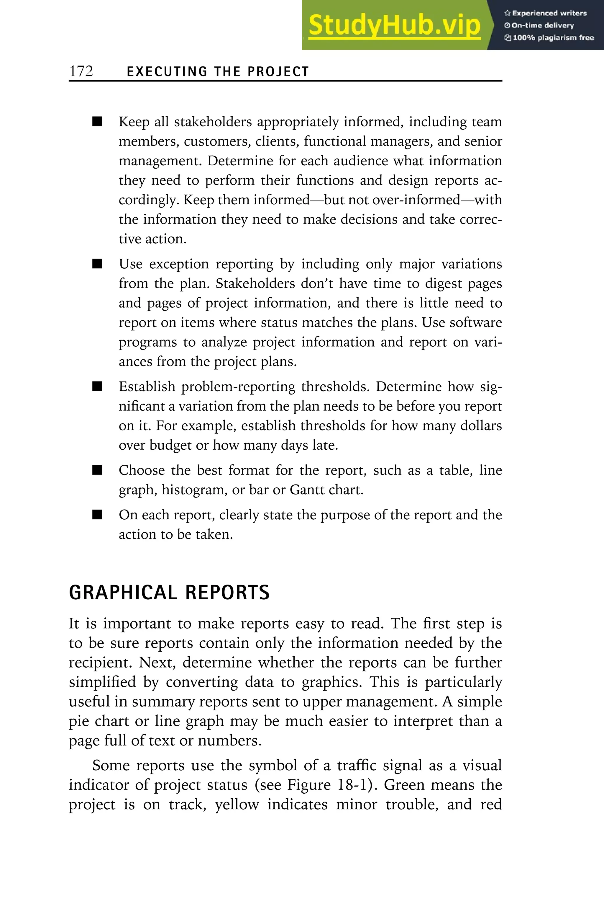 172 EXECUTING THE PROJECT
Keep all stakeholders appropriately informed, including team
members, customers, clients, functional managers, and senior
management. Determine for each audience what information
they need to perform their functions and design reports ac-
cordingly. Keep them informed—but not over-informed—with
the information they need to make decisions and take correc-
tive action.
Use exception reporting by including only major variations
from the plan. Stakeholders don’t have time to digest pages
and pages of project information, and there is little need to
report on items where status matches the plans. Use software
programs to analyze project information and report on vari-
ances from the project plans.
Establish problem-reporting thresholds. Determine how sig-
nificant a variation from the plan needs to be before you report
on it. For example, establish thresholds for how many dollars
over budget or how many days late.
Choose the best format for the report, such as a table, line
graph, histogram, or bar or Gantt chart.
On each report, clearly state the purpose of the report and the
action to be taken.
GRAPHICAL REPORTS
It is important to make reports easy to read. The first step is
to be sure reports contain only the information needed by the
recipient. Next, determine whether the reports can be further
simplified by converting data to graphics. This is particularly
useful in summary reports sent to upper management. A simple
pie chart or line graph may be much easier to interpret than a
page full of text or numbers.
Some reports use the symbol of a traffic signal as a visual
indicator of project status (see Figure 18-1). Green means the
project is on track, yellow indicates minor trouble, and red
 