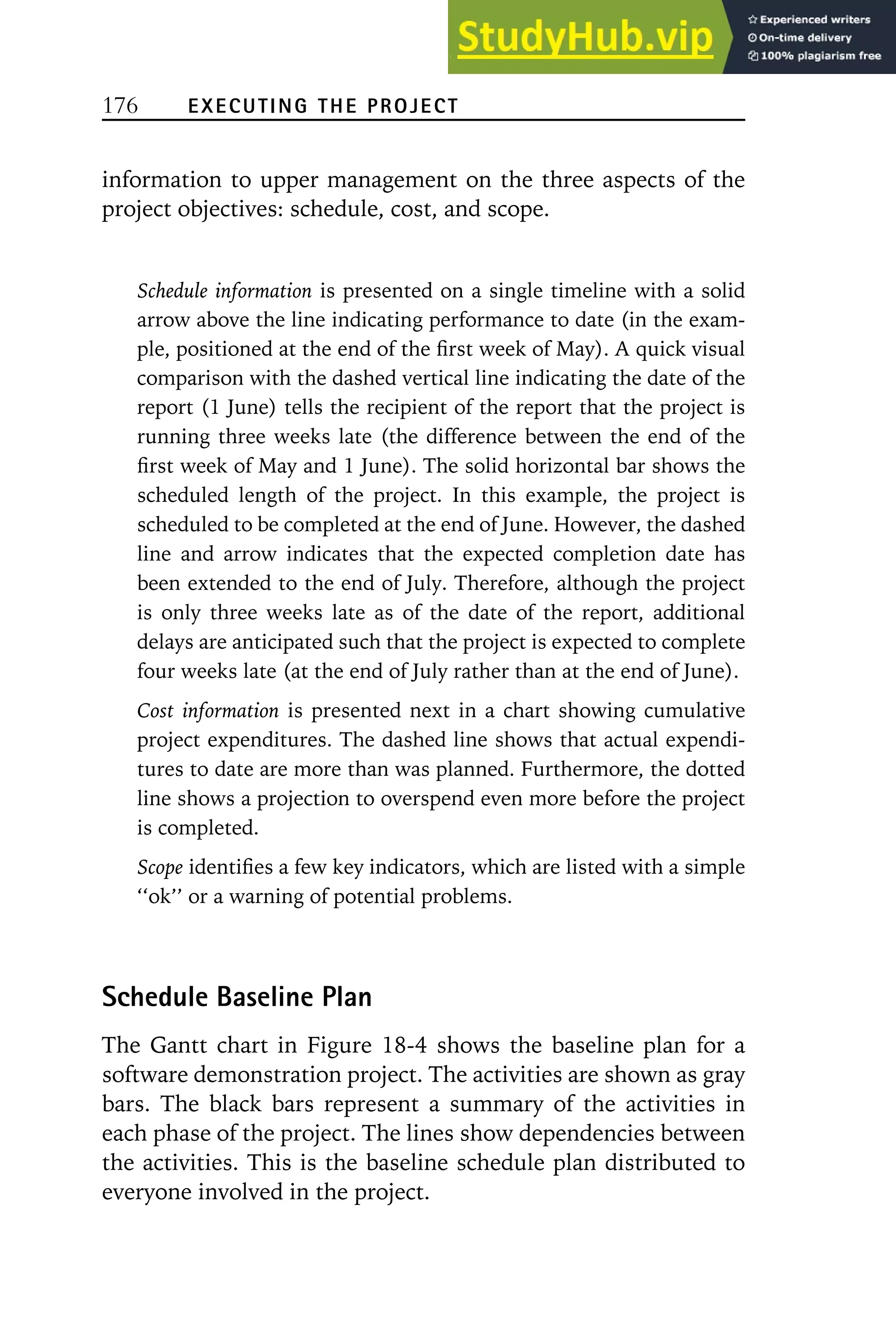 176 EXECUTING THE PROJECT
information to upper management on the three aspects of the
project objectives: schedule, cost, and scope.
Schedule information is presented on a single timeline with a solid
arrow above the line indicating performance to date (in the exam-
ple, positioned at the end of the first week of May). A quick visual
comparison with the dashed vertical line indicating the date of the
report (1 June) tells the recipient of the report that the project is
running three weeks late (the difference between the end of the
first week of May and 1 June). The solid horizontal bar shows the
scheduled length of the project. In this example, the project is
scheduled to be completed at the end of June. However, the dashed
line and arrow indicates that the expected completion date has
been extended to the end of July. Therefore, although the project
is only three weeks late as of the date of the report, additional
delays are anticipated such that the project is expected to complete
four weeks late (at the end of July rather than at the end of June).
Cost information is presented next in a chart showing cumulative
project expenditures. The dashed line shows that actual expendi-
tures to date are more than was planned. Furthermore, the dotted
line shows a projection to overspend even more before the project
is completed.
Scope identifies a few key indicators, which are listed with a simple
‘‘ok’’ or a warning of potential problems.
Schedule Baseline Plan
The Gantt chart in Figure 18-4 shows the baseline plan for a
software demonstration project. The activities are shown as gray
bars. The black bars represent a summary of the activities in
each phase of the project. The lines show dependencies between
the activities. This is the baseline schedule plan distributed to
everyone involved in the project.
 