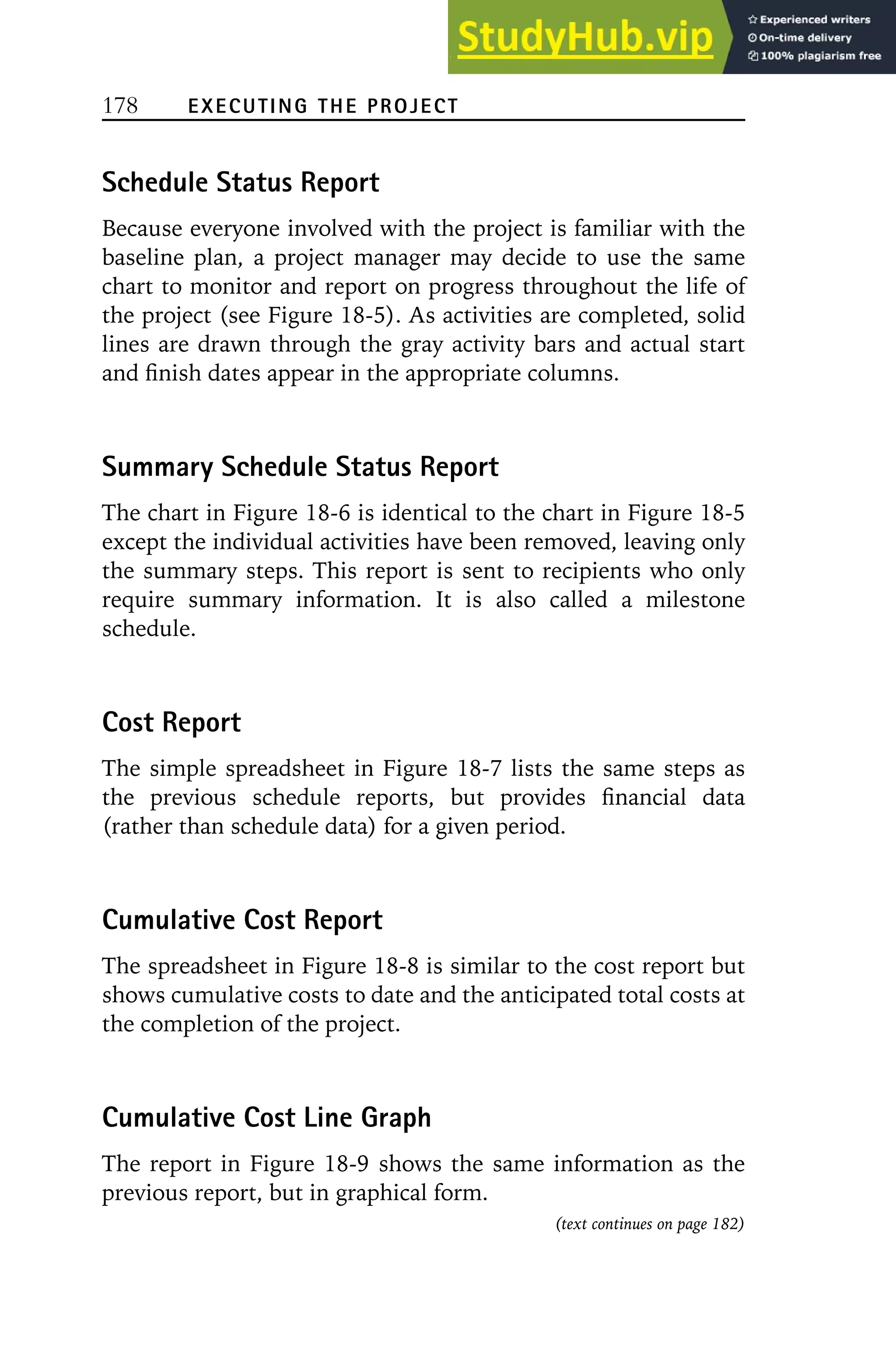 178 EXECUTING THE PROJECT
Schedule Status Report
Because everyone involved with the project is familiar with the
baseline plan, a project manager may decide to use the same
chart to monitor and report on progress throughout the life of
the project (see Figure 18-5). As activities are completed, solid
lines are drawn through the gray activity bars and actual start
and finish dates appear in the appropriate columns.
Summary Schedule Status Report
The chart in Figure 18-6 is identical to the chart in Figure 18-5
except the individual activities have been removed, leaving only
the summary steps. This report is sent to recipients who only
require summary information. It is also called a milestone
schedule.
Cost Report
The simple spreadsheet in Figure 18-7 lists the same steps as
the previous schedule reports, but provides financial data
(rather than schedule data) for a given period.
Cumulative Cost Report
The spreadsheet in Figure 18-8 is similar to the cost report but
shows cumulative costs to date and the anticipated total costs at
the completion of the project.
Cumulative Cost Line Graph
The report in Figure 18-9 shows the same information as the
previous report, but in graphical form.
(text continues on page 182)
 