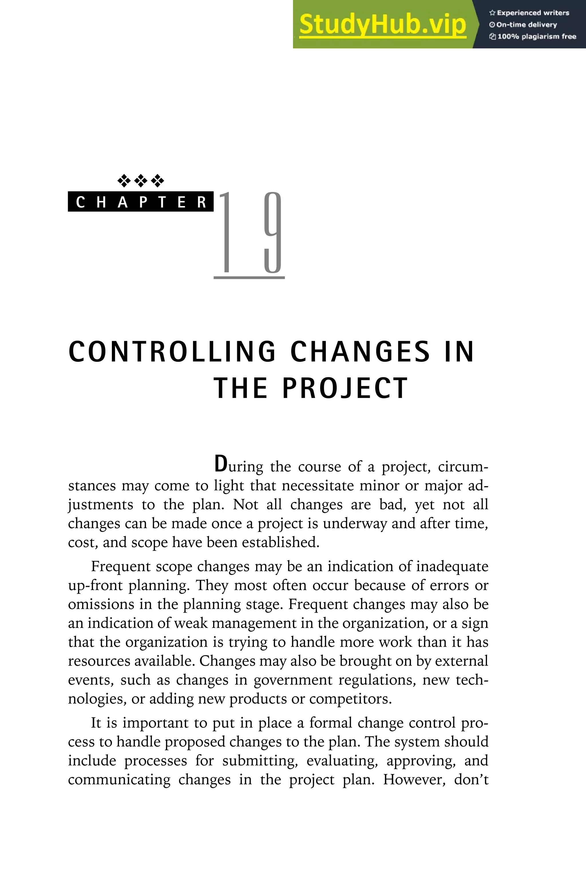 ❖❖❖
C H A P T E R
1 9
CONTROLLING CHANGES IN
THE PROJECT
During the course of a project, circum-
stances may come to light that necessitate minor or major ad-
justments to the plan. Not all changes are bad, yet not all
changes can be made once a project is underway and after time,
cost, and scope have been established.
Frequent scope changes may be an indication of inadequate
up-front planning. They most often occur because of errors or
omissions in the planning stage. Frequent changes may also be
an indication of weak management in the organization, or a sign
that the organization is trying to handle more work than it has
resources available. Changes may also be brought on by external
events, such as changes in government regulations, new tech-
nologies, or adding new products or competitors.
It is important to put in place a formal change control pro-
cess to handle proposed changes to the plan. The system should
include processes for submitting, evaluating, approving, and
communicating changes in the project plan. However, don’t
 