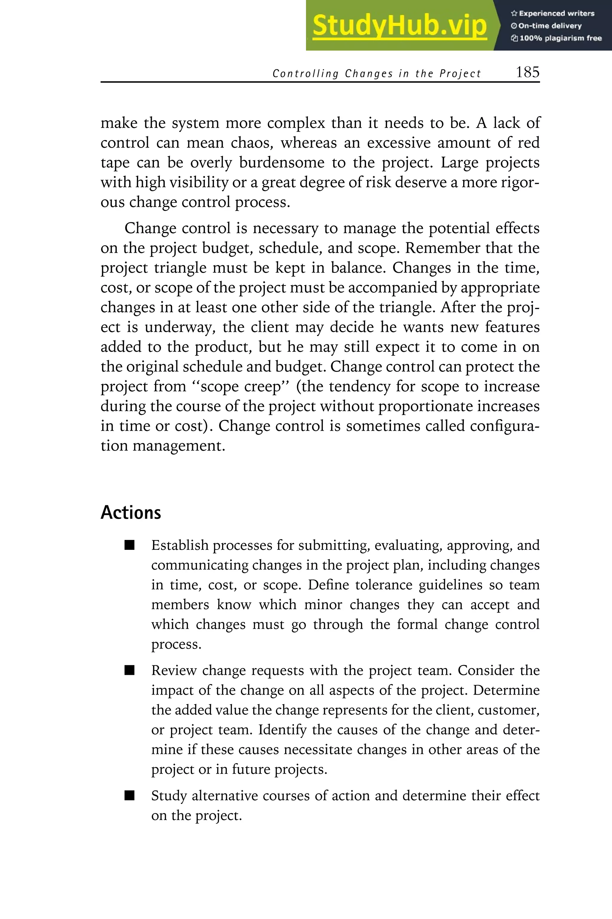 Controlling C hanges in the P roject 185
make the system more complex than it needs to be. A lack of
control can mean chaos, whereas an excessive amount of red
tape can be overly burdensome to the project. Large projects
with high visibility or a great degree of risk deserve a more rigor-
ous change control process.
Change control is necessary to manage the potential effects
on the project budget, schedule, and scope. Remember that the
project triangle must be kept in balance. Changes in the time,
cost, or scope of the project must be accompanied by appropriate
changes in at least one other side of the triangle. After the proj-
ect is underway, the client may decide he wants new features
added to the product, but he may still expect it to come in on
the original schedule and budget. Change control can protect the
project from ‘‘scope creep’’ (the tendency for scope to increase
during the course of the project without proportionate increases
in time or cost). Change control is sometimes called configura-
tion management.
Actions
Establish processes for submitting, evaluating, approving, and
communicating changes in the project plan, including changes
in time, cost, or scope. Define tolerance guidelines so team
members know which minor changes they can accept and
which changes must go through the formal change control
process.
Review change requests with the project team. Consider the
impact of the change on all aspects of the project. Determine
the added value the change represents for the client, customer,
or project team. Identify the causes of the change and deter-
mine if these causes necessitate changes in other areas of the
project or in future projects.
Study alternative courses of action and determine their effect
on the project.
 