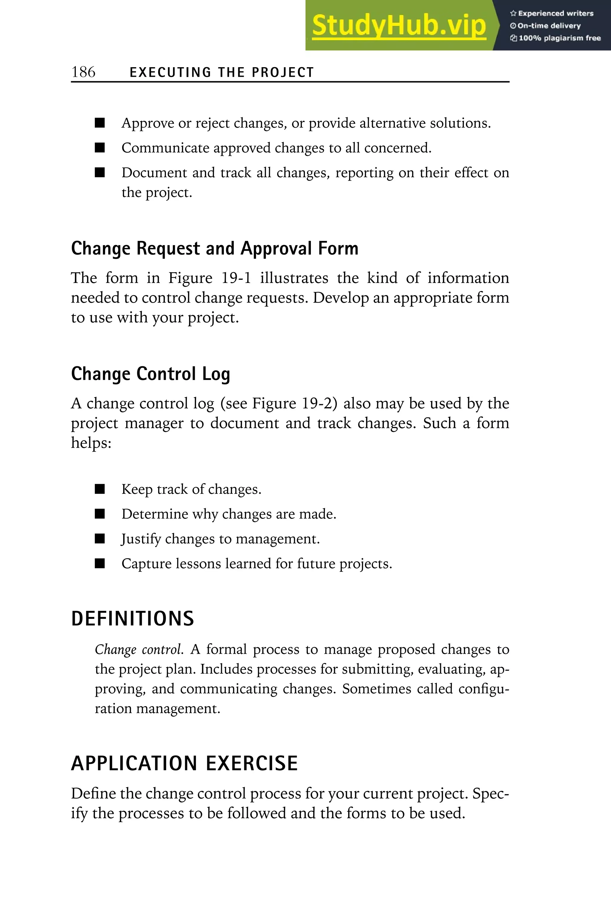 186 EXECUTING THE PROJECT
Approve or reject changes, or provide alternative solutions.
Communicate approved changes to all concerned.
Document and track all changes, reporting on their effect on
the project.
Change Request and Approval Form
The form in Figure 19-1 illustrates the kind of information
needed to control change requests. Develop an appropriate form
to use with your project.
Change Control Log
A change control log (see Figure 19-2) also may be used by the
project manager to document and track changes. Such a form
helps:
Keep track of changes.
Determine why changes are made.
Justify changes to management.
Capture lessons learned for future projects.
DEFINITIONS
Change control. A formal process to manage proposed changes to
the project plan. Includes processes for submitting, evaluating, ap-
proving, and communicating changes. Sometimes called configu-
ration management.
APPLICATION EXERCISE
Define the change control process for your current project. Spec-
ify the processes to be followed and the forms to be used.
 