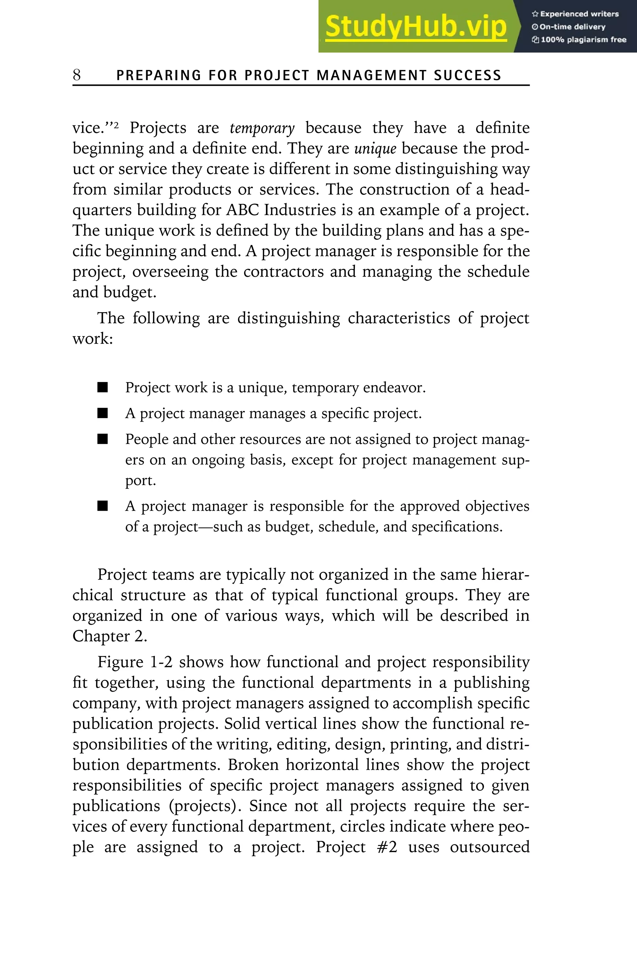 8 PREPARING FOR PROJECT MANAGEMENT SUCCESS
vice.’’2
Projects are temporary because they have a definite
beginning and a definite end. They are unique because the prod-
uct or service they create is different in some distinguishing way
from similar products or services. The construction of a head-
quarters building for ABC Industries is an example of a project.
The unique work is defined by the building plans and has a spe-
cific beginning and end. A project manager is responsible for the
project, overseeing the contractors and managing the schedule
and budget.
The following are distinguishing characteristics of project
work:
Project work is a unique, temporary endeavor.
A project manager manages a specific project.
People and other resources are not assigned to project manag-
ers on an ongoing basis, except for project management sup-
port.
A project manager is responsible for the approved objectives
of a project—such as budget, schedule, and specifications.
Project teams are typically not organized in the same hierar-
chical structure as that of typical functional groups. They are
organized in one of various ways, which will be described in
Chapter 2.
Figure 1-2 shows how functional and project responsibility
fit together, using the functional departments in a publishing
company, with project managers assigned to accomplish specific
publication projects. Solid vertical lines show the functional re-
sponsibilities of the writing, editing, design, printing, and distri-
bution departments. Broken horizontal lines show the project
responsibilities of specific project managers assigned to given
publications (projects). Since not all projects require the ser-
vices of every functional department, circles indicate where peo-
ple are assigned to a project. Project 噛2 uses outsourced
 