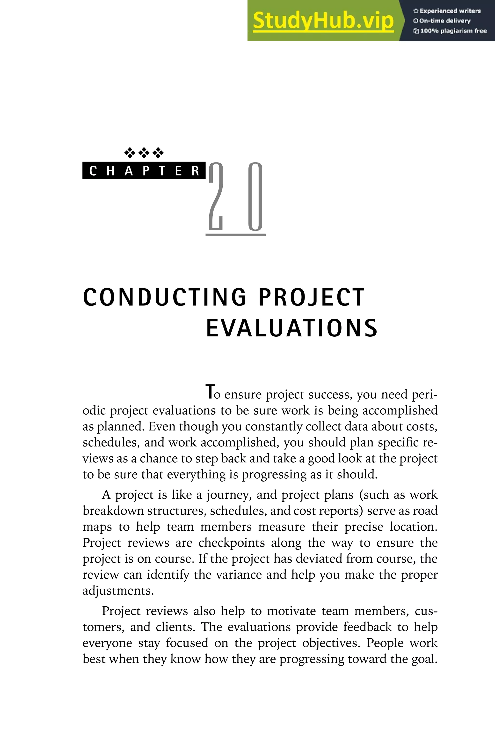 ❖❖❖
C H A P T E R
2 0
CONDUCTING PROJECT
EVALUATIONS
To ensure project success, you need peri-
odic project evaluations to be sure work is being accomplished
as planned. Even though you constantly collect data about costs,
schedules, and work accomplished, you should plan specific re-
views as a chance to step back and take a good look at the project
to be sure that everything is progressing as it should.
A project is like a journey, and project plans (such as work
breakdown structures, schedules, and cost reports) serve as road
maps to help team members measure their precise location.
Project reviews are checkpoints along the way to ensure the
project is on course. If the project has deviated from course, the
review can identify the variance and help you make the proper
adjustments.
Project reviews also help to motivate team members, cus-
tomers, and clients. The evaluations provide feedback to help
everyone stay focused on the project objectives. People work
best when they know how they are progressing toward the goal.
 