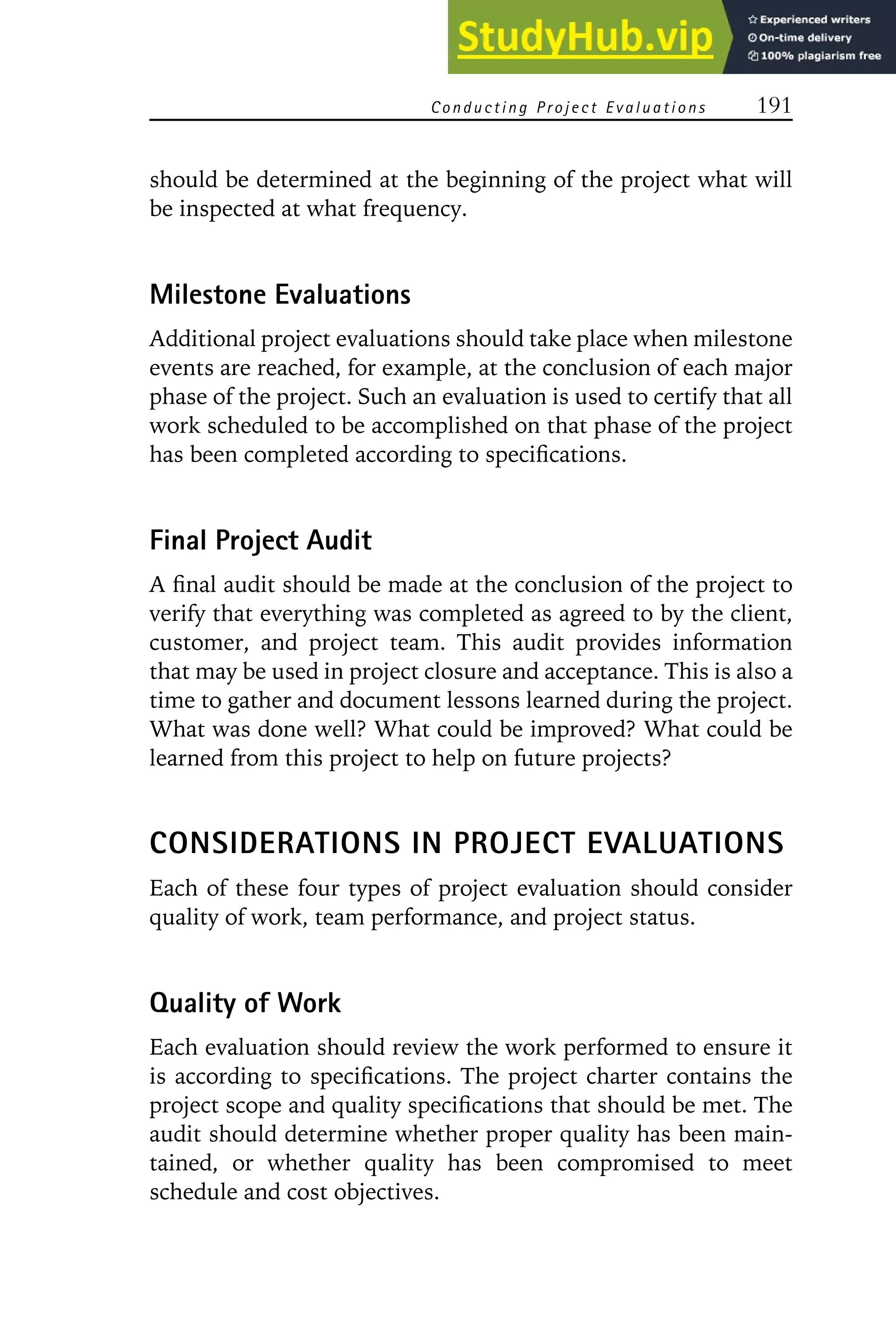 Conducting Project E valuations 191
should be determined at the beginning of the project what will
be inspected at what frequency.
Milestone Evaluations
Additional project evaluations should take place when milestone
events are reached, for example, at the conclusion of each major
phase of the project. Such an evaluation is used to certify that all
work scheduled to be accomplished on that phase of the project
has been completed according to specifications.
Final Project Audit
A final audit should be made at the conclusion of the project to
verify that everything was completed as agreed to by the client,
customer, and project team. This audit provides information
that may be used in project closure and acceptance. This is also a
time to gather and document lessons learned during the project.
What was done well? What could be improved? What could be
learned from this project to help on future projects?
CONSIDERATIONS IN PROJECT EVALUATIONS
Each of these four types of project evaluation should consider
quality of work, team performance, and project status.
Quality of Work
Each evaluation should review the work performed to ensure it
is according to specifications. The project charter contains the
project scope and quality specifications that should be met. The
audit should determine whether proper quality has been main-
tained, or whether quality has been compromised to meet
schedule and cost objectives.
 