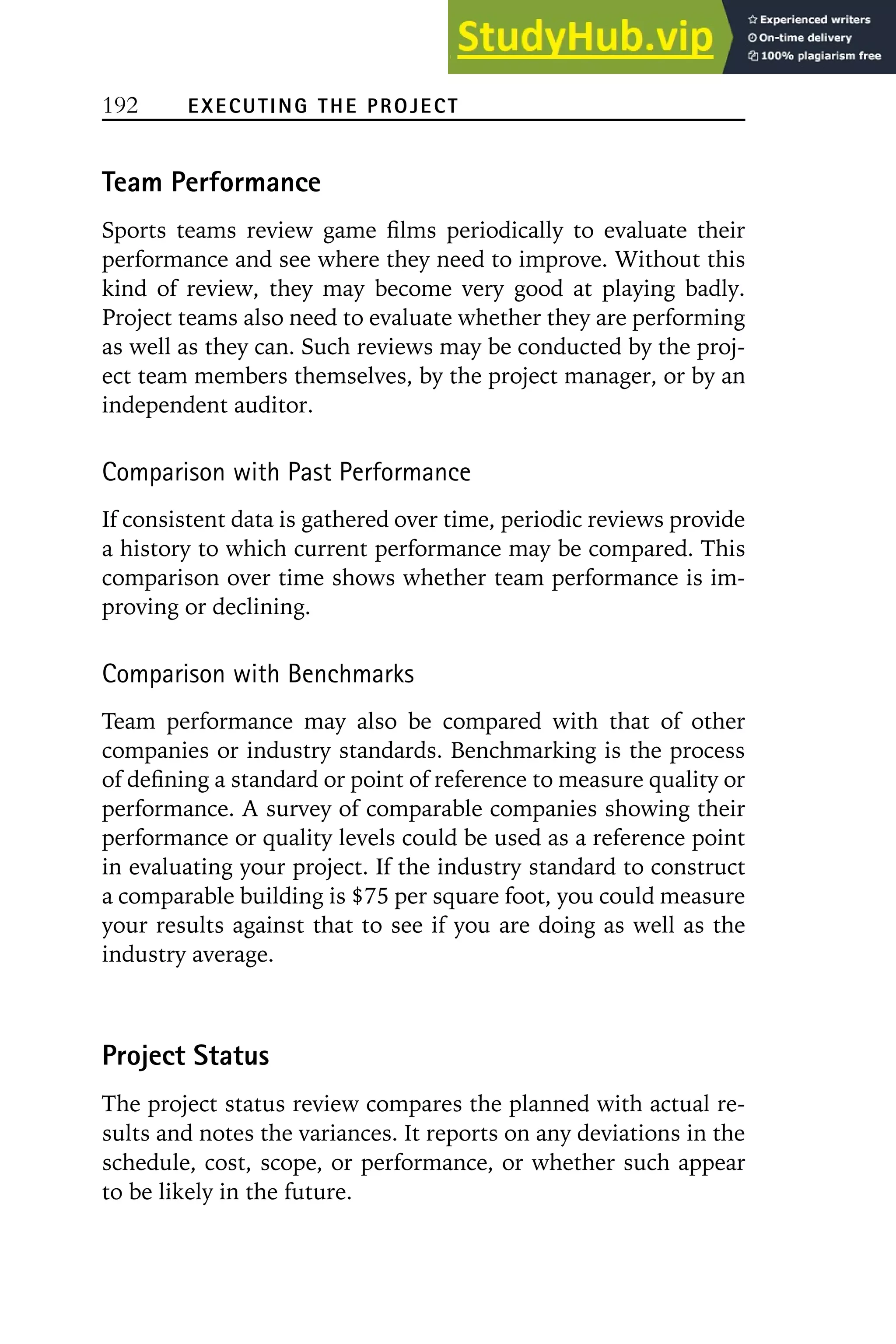 192 EXECUTING THE PROJECT
Team Performance
Sports teams review game films periodically to evaluate their
performance and see where they need to improve. Without this
kind of review, they may become very good at playing badly.
Project teams also need to evaluate whether they are performing
as well as they can. Such reviews may be conducted by the proj-
ect team members themselves, by the project manager, or by an
independent auditor.
Comparison with Past Performance
If consistent data is gathered over time, periodic reviews provide
a history to which current performance may be compared. This
comparison over time shows whether team performance is im-
proving or declining.
Comparison with Benchmarks
Team performance may also be compared with that of other
companies or industry standards. Benchmarking is the process
of defining a standard or point of reference to measure quality or
performance. A survey of comparable companies showing their
performance or quality levels could be used as a reference point
in evaluating your project. If the industry standard to construct
a comparable building is $75 per square foot, you could measure
your results against that to see if you are doing as well as the
industry average.
Project Status
The project status review compares the planned with actual re-
sults and notes the variances. It reports on any deviations in the
schedule, cost, scope, or performance, or whether such appear
to be likely in the future.
 