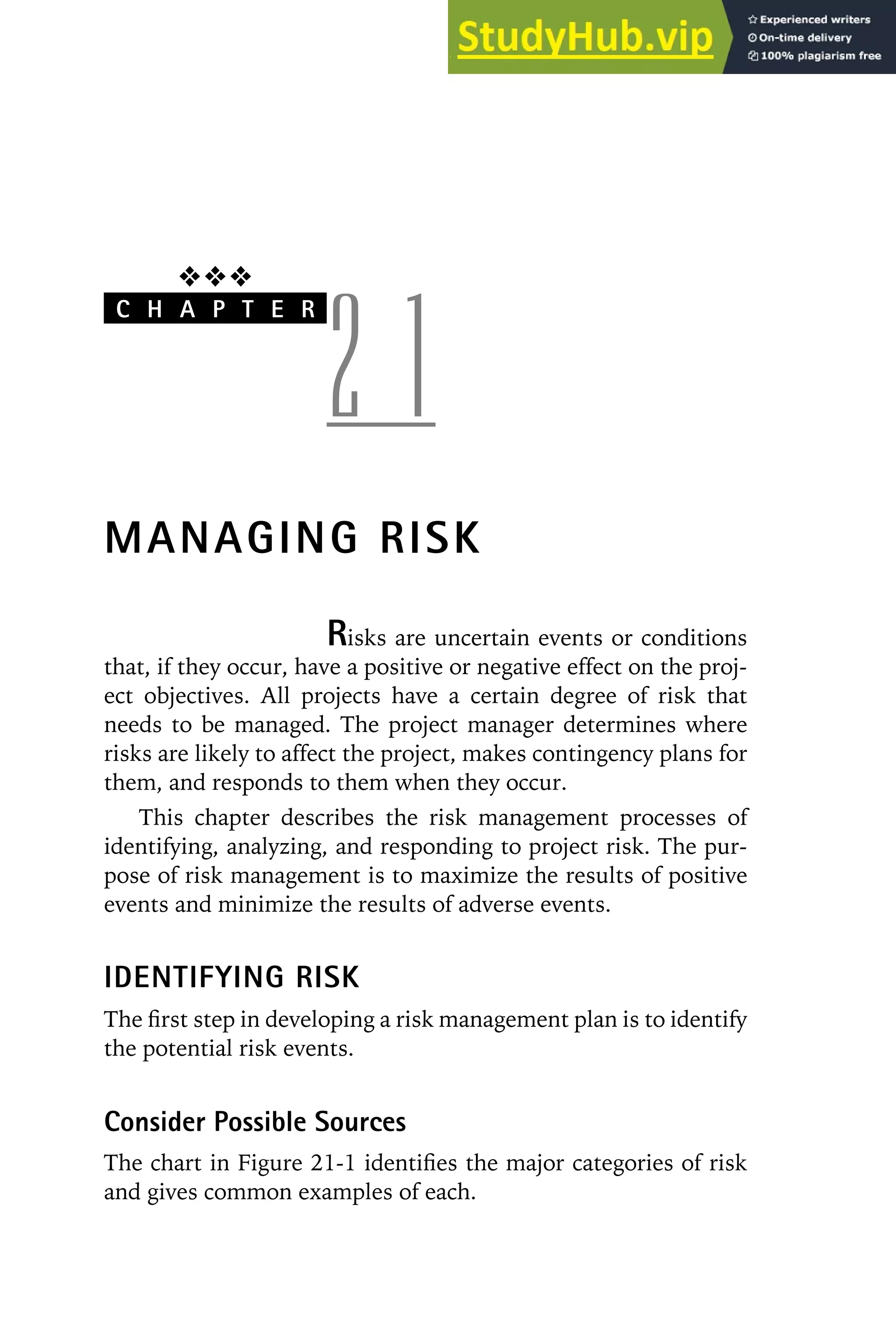 ❖❖❖
C H A P T E R
2 1
MANAGING RISK
Risks are uncertain events or conditions
that, if they occur, have a positive or negative effect on the proj-
ect objectives. All projects have a certain degree of risk that
needs to be managed. The project manager determines where
risks are likely to affect the project, makes contingency plans for
them, and responds to them when they occur.
This chapter describes the risk management processes of
identifying, analyzing, and responding to project risk. The pur-
pose of risk management is to maximize the results of positive
events and minimize the results of adverse events.
IDENTIFYING RISK
The first step in developing a risk management plan is to identify
the potential risk events.
Consider Possible Sources
The chart in Figure 21-1 identifies the major categories of risk
and gives common examples of each.
 