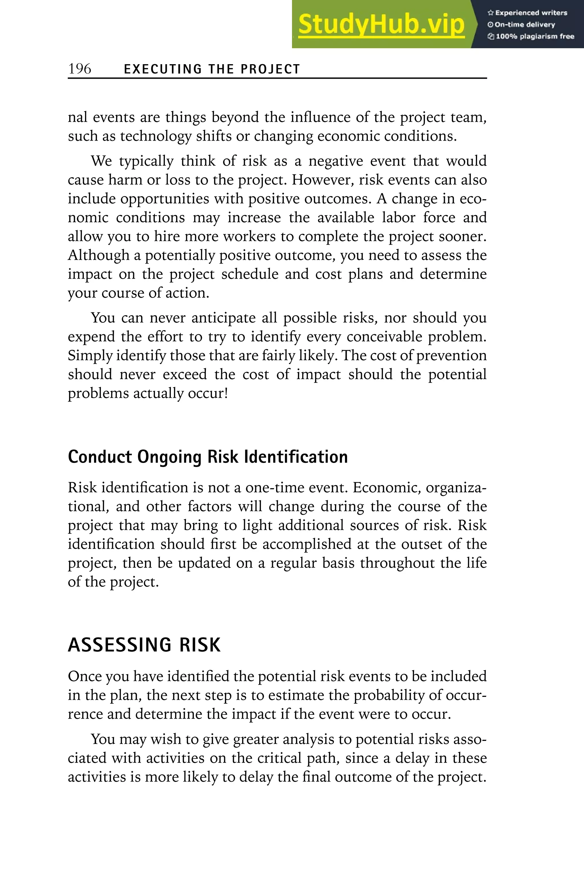 196 EXECUTING THE PROJECT
nal events are things beyond the influence of the project team,
such as technology shifts or changing economic conditions.
We typically think of risk as a negative event that would
cause harm or loss to the project. However, risk events can also
include opportunities with positive outcomes. A change in eco-
nomic conditions may increase the available labor force and
allow you to hire more workers to complete the project sooner.
Although a potentially positive outcome, you need to assess the
impact on the project schedule and cost plans and determine
your course of action.
You can never anticipate all possible risks, nor should you
expend the effort to try to identify every conceivable problem.
Simply identify those that are fairly likely. The cost of prevention
should never exceed the cost of impact should the potential
problems actually occur!
Conduct Ongoing Risk Identification
Risk identification is not a one-time event. Economic, organiza-
tional, and other factors will change during the course of the
project that may bring to light additional sources of risk. Risk
identification should first be accomplished at the outset of the
project, then be updated on a regular basis throughout the life
of the project.
ASSESSING RISK
Once you have identified the potential risk events to be included
in the plan, the next step is to estimate the probability of occur-
rence and determine the impact if the event were to occur.
You may wish to give greater analysis to potential risks asso-
ciated with activities on the critical path, since a delay in these
activities is more likely to delay the final outcome of the project.
 