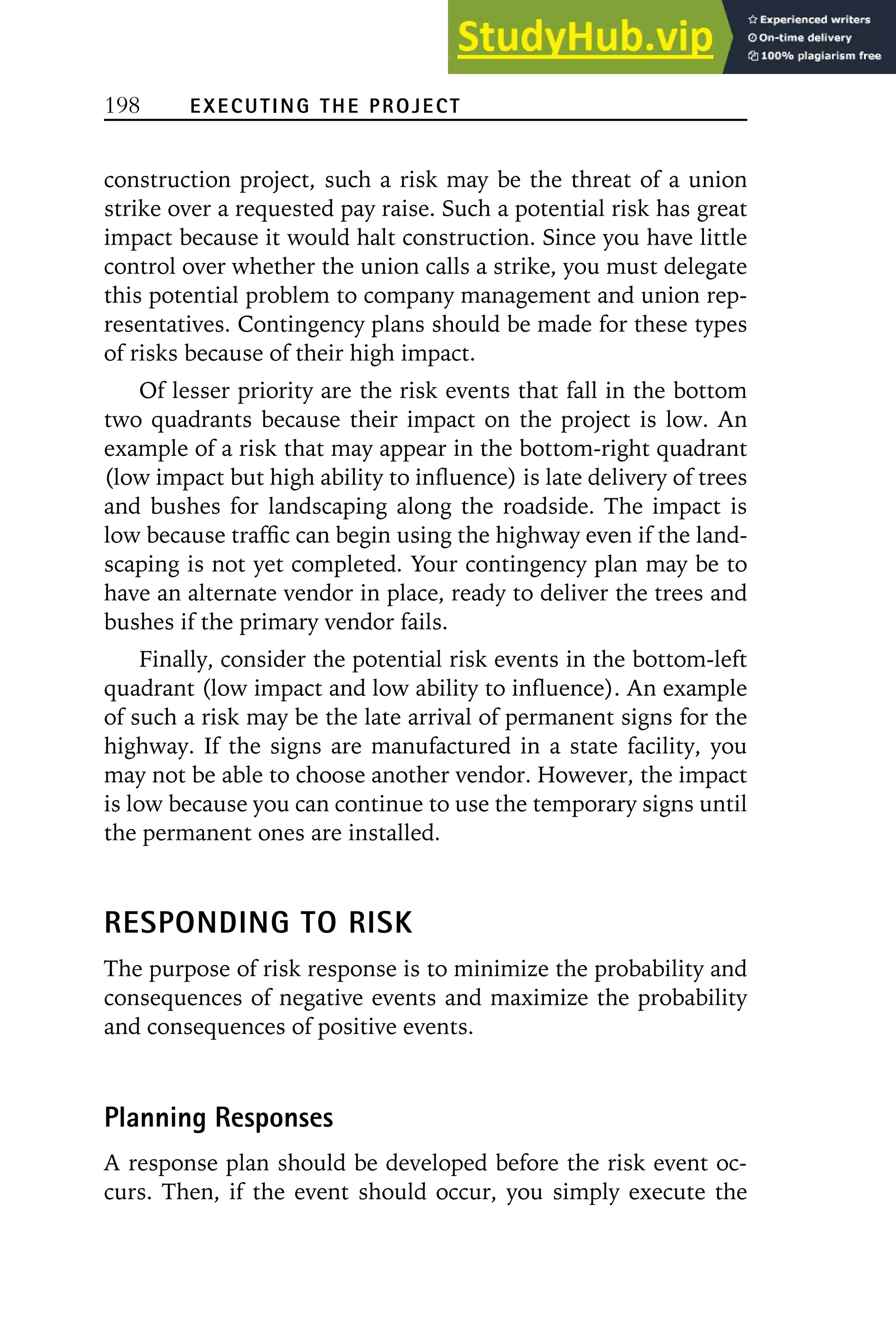 198 EXECUTING THE PROJECT
construction project, such a risk may be the threat of a union
strike over a requested pay raise. Such a potential risk has great
impact because it would halt construction. Since you have little
control over whether the union calls a strike, you must delegate
this potential problem to company management and union rep-
resentatives. Contingency plans should be made for these types
of risks because of their high impact.
Of lesser priority are the risk events that fall in the bottom
two quadrants because their impact on the project is low. An
example of a risk that may appear in the bottom-right quadrant
(low impact but high ability to influence) is late delivery of trees
and bushes for landscaping along the roadside. The impact is
low because traffic can begin using the highway even if the land-
scaping is not yet completed. Your contingency plan may be to
have an alternate vendor in place, ready to deliver the trees and
bushes if the primary vendor fails.
Finally, consider the potential risk events in the bottom-left
quadrant (low impact and low ability to influence). An example
of such a risk may be the late arrival of permanent signs for the
highway. If the signs are manufactured in a state facility, you
may not be able to choose another vendor. However, the impact
is low because you can continue to use the temporary signs until
the permanent ones are installed.
RESPONDING TO RISK
The purpose of risk response is to minimize the probability and
consequences of negative events and maximize the probability
and consequences of positive events.
Planning Responses
A response plan should be developed before the risk event oc-
curs. Then, if the event should occur, you simply execute the
 