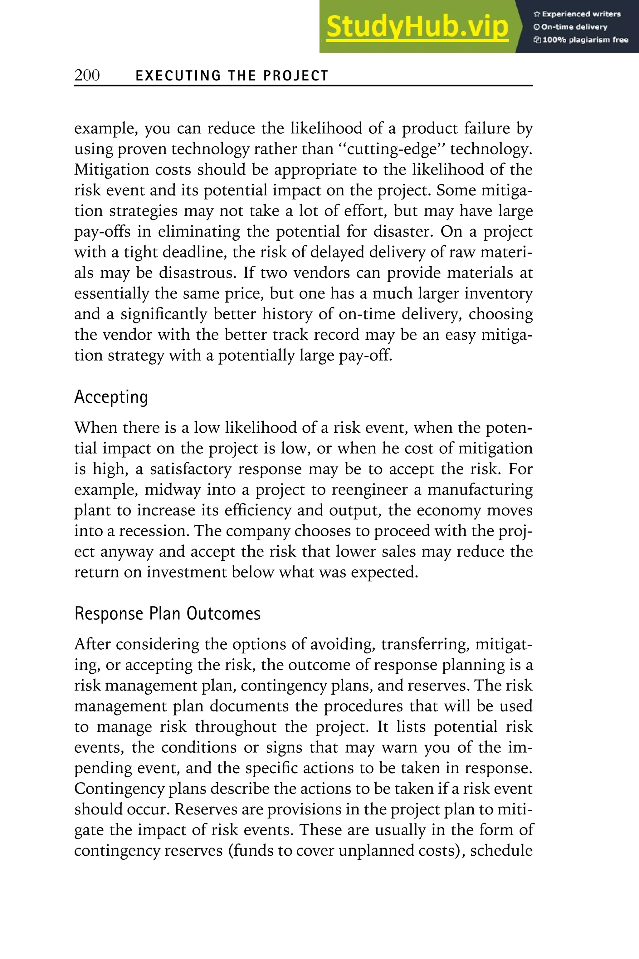 200 EXECUTING THE PROJECT
example, you can reduce the likelihood of a product failure by
using proven technology rather than ‘‘cutting-edge’’ technology.
Mitigation costs should be appropriate to the likelihood of the
risk event and its potential impact on the project. Some mitiga-
tion strategies may not take a lot of effort, but may have large
pay-offs in eliminating the potential for disaster. On a project
with a tight deadline, the risk of delayed delivery of raw materi-
als may be disastrous. If two vendors can provide materials at
essentially the same price, but one has a much larger inventory
and a significantly better history of on-time delivery, choosing
the vendor with the better track record may be an easy mitiga-
tion strategy with a potentially large pay-off.
Accepting
When there is a low likelihood of a risk event, when the poten-
tial impact on the project is low, or when he cost of mitigation
is high, a satisfactory response may be to accept the risk. For
example, midway into a project to reengineer a manufacturing
plant to increase its efficiency and output, the economy moves
into a recession. The company chooses to proceed with the proj-
ect anyway and accept the risk that lower sales may reduce the
return on investment below what was expected.
Response Plan Outcomes
After considering the options of avoiding, transferring, mitigat-
ing, or accepting the risk, the outcome of response planning is a
risk management plan, contingency plans, and reserves. The risk
management plan documents the procedures that will be used
to manage risk throughout the project. It lists potential risk
events, the conditions or signs that may warn you of the im-
pending event, and the specific actions to be taken in response.
Contingency plans describe the actions to be taken if a risk event
should occur. Reserves are provisions in the project plan to miti-
gate the impact of risk events. These are usually in the form of
contingency reserves (funds to cover unplanned costs), schedule
 