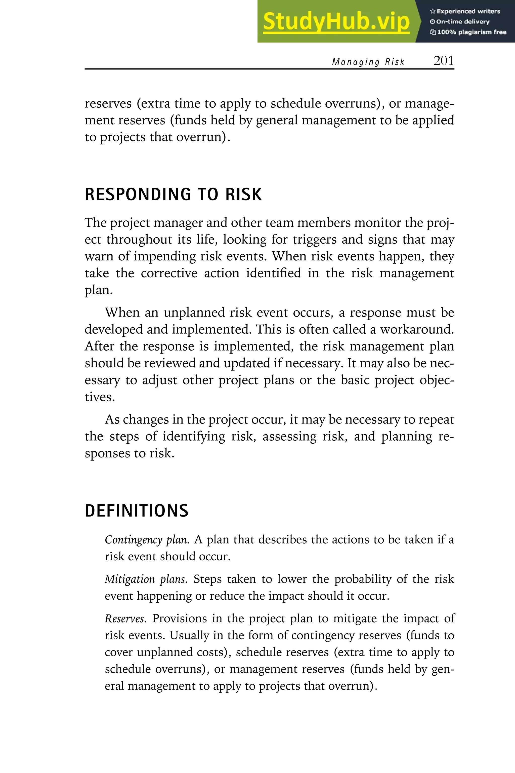 Managing Risk 201
reserves (extra time to apply to schedule overruns), or manage-
ment reserves (funds held by general management to be applied
to projects that overrun).
RESPONDING TO RISK
The project manager and other team members monitor the proj-
ect throughout its life, looking for triggers and signs that may
warn of impending risk events. When risk events happen, they
take the corrective action identified in the risk management
plan.
When an unplanned risk event occurs, a response must be
developed and implemented. This is often called a workaround.
After the response is implemented, the risk management plan
should be reviewed and updated if necessary. It may also be nec-
essary to adjust other project plans or the basic project objec-
tives.
As changes in the project occur, it may be necessary to repeat
the steps of identifying risk, assessing risk, and planning re-
sponses to risk.
DEFINITIONS
Contingency plan. A plan that describes the actions to be taken if a
risk event should occur.
Mitigation plans. Steps taken to lower the probability of the risk
event happening or reduce the impact should it occur.
Reserves. Provisions in the project plan to mitigate the impact of
risk events. Usually in the form of contingency reserves (funds to
cover unplanned costs), schedule reserves (extra time to apply to
schedule overruns), or management reserves (funds held by gen-
eral management to apply to projects that overrun).
 