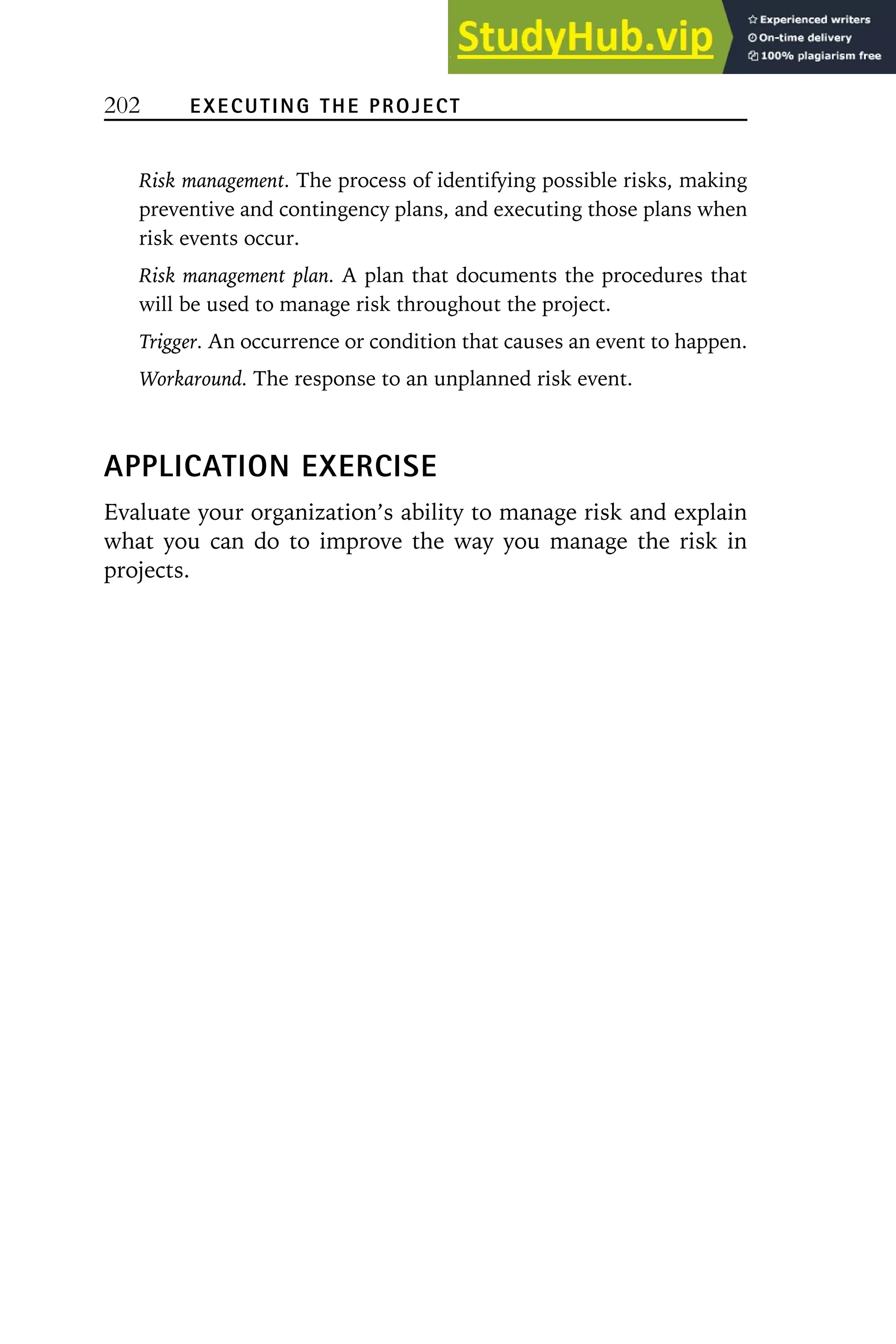 202 EXECUTING THE PROJECT
Risk management. The process of identifying possible risks, making
preventive and contingency plans, and executing those plans when
risk events occur.
Risk management plan. A plan that documents the procedures that
will be used to manage risk throughout the project.
Trigger. An occurrence or condition that causes an event to happen.
Workaround. The response to an unplanned risk event.
APPLICATION EXERCISE
Evaluate your organization’s ability to manage risk and explain
what you can do to improve the way you manage the risk in
projects.
 