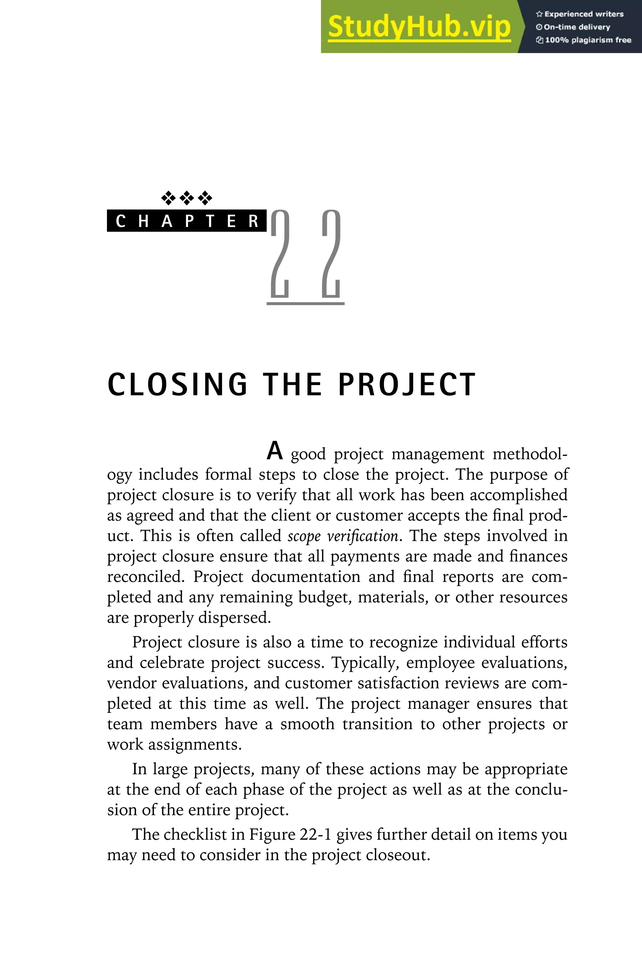 ❖❖❖
C H A P T E R
2 2
CLOSING THE PROJECT
A good project management methodol-
ogy includes formal steps to close the project. The purpose of
project closure is to verify that all work has been accomplished
as agreed and that the client or customer accepts the final prod-
uct. This is often called scope verification. The steps involved in
project closure ensure that all payments are made and finances
reconciled. Project documentation and final reports are com-
pleted and any remaining budget, materials, or other resources
are properly dispersed.
Project closure is also a time to recognize individual efforts
and celebrate project success. Typically, employee evaluations,
vendor evaluations, and customer satisfaction reviews are com-
pleted at this time as well. The project manager ensures that
team members have a smooth transition to other projects or
work assignments.
In large projects, many of these actions may be appropriate
at the end of each phase of the project as well as at the conclu-
sion of the entire project.
The checklist in Figure 22-1 gives further detail on items you
may need to consider in the project closeout.
 
