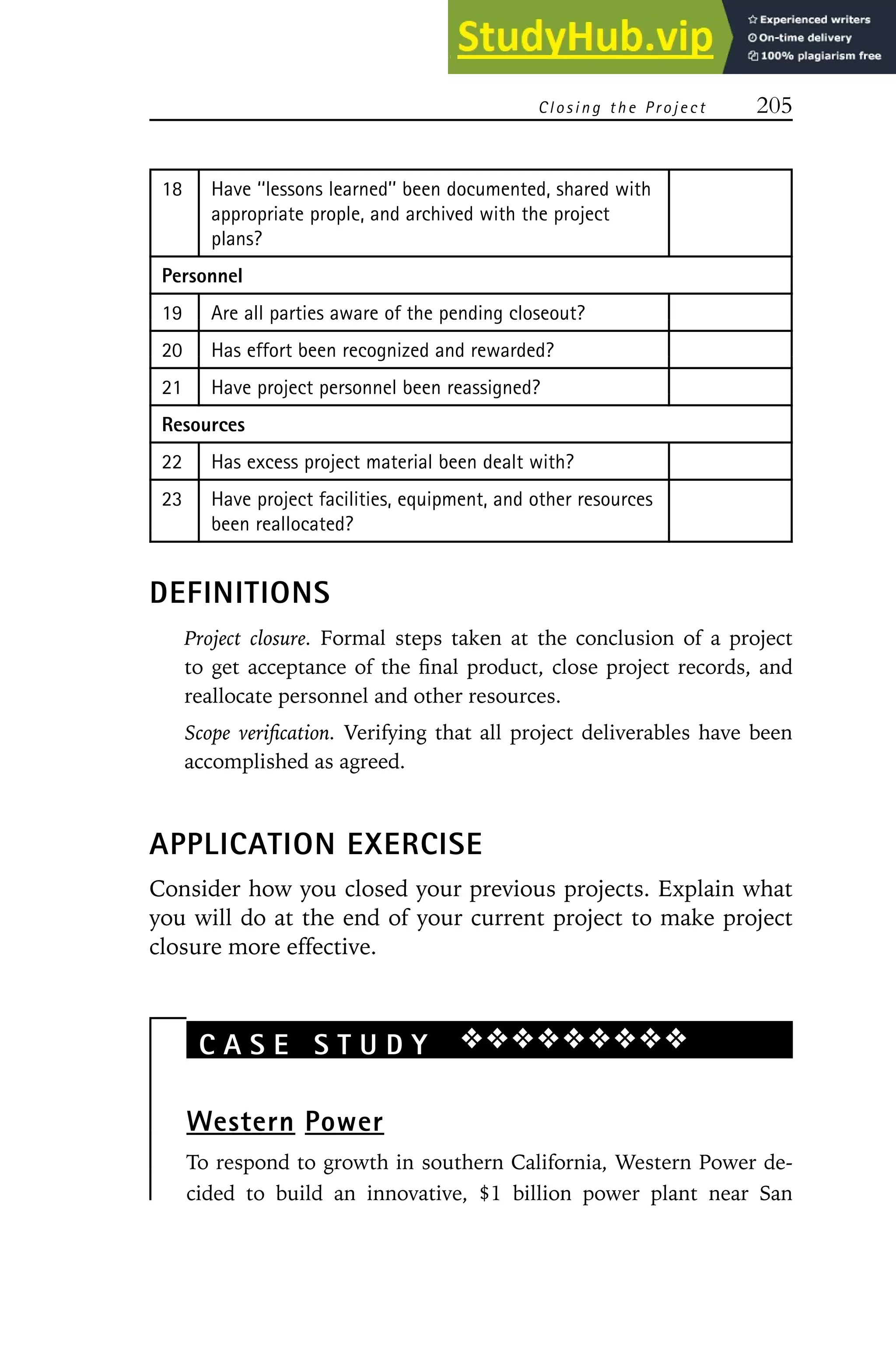 Closing t he Project 205
18 Have ‘‘lessons learned’’ been documented, shared with
appropriate prople, and archived with the project
plans?
Personnel
19 Are all parties aware of the pending closeout?
20 Has effort been recognized and rewarded?
21 Have project personnel been reassigned?
Resources
22 Has excess project material been dealt with?
23 Have project facilities, equipment, and other resources
been reallocated?
DEFINITIONS
Project closure. Formal steps taken at the conclusion of a project
to get acceptance of the final product, close project records, and
reallocate personnel and other resources.
Scope verification. Verifying that all project deliverables have been
accomplished as agreed.
APPLICATION EXERCISE
Consider how you closed your previous projects. Explain what
you will do at the end of your current project to make project
closure more effective.
C A S E S T U D Y ❖❖❖❖❖❖❖❖❖
Western Power
To respond to growth in southern California, Western Power de-
cided to build an innovative, $1 billion power plant near San
 