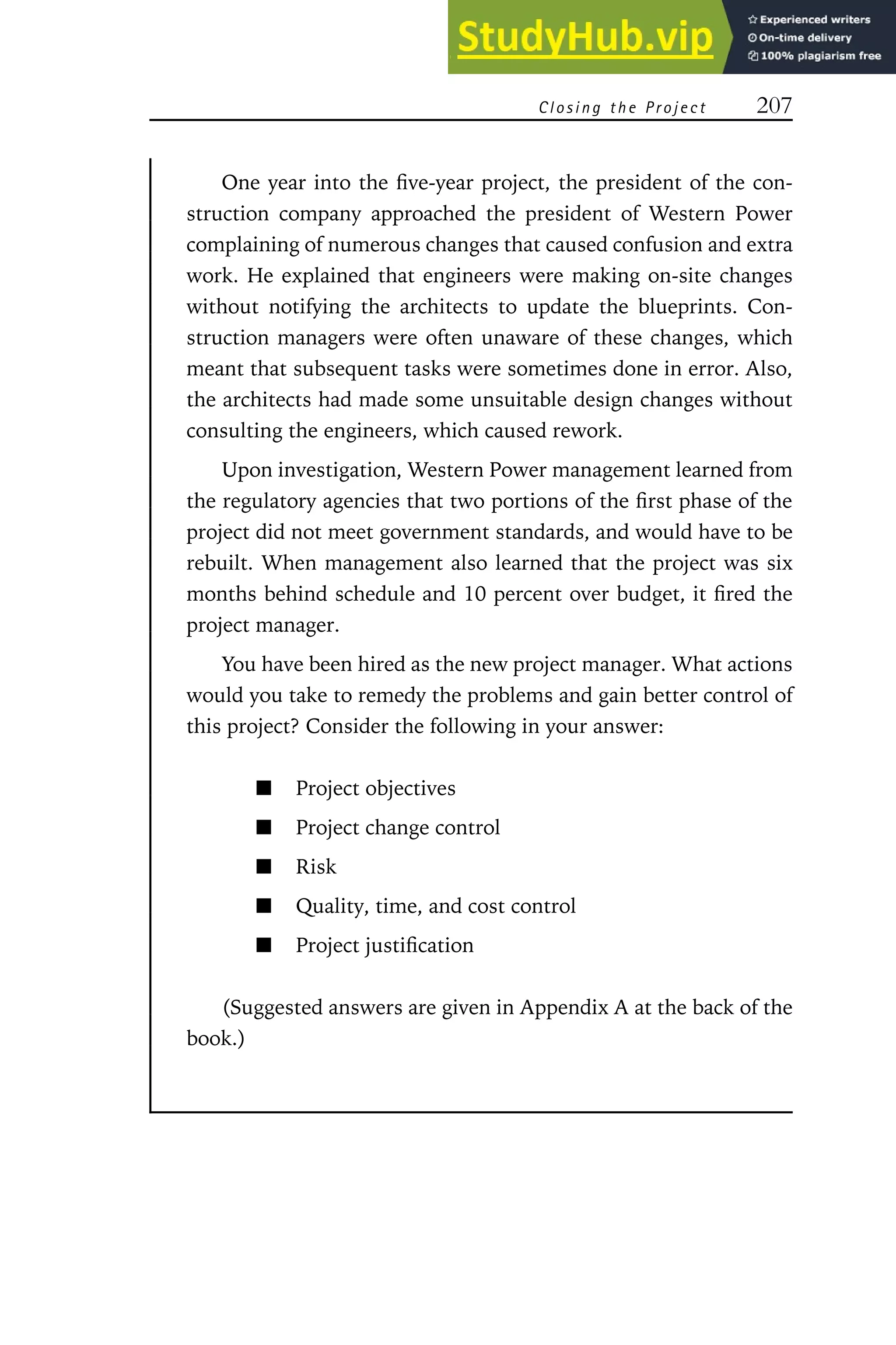 Closing t he Project 207
One year into the five-year project, the president of the con-
struction company approached the president of Western Power
complaining of numerous changes that caused confusion and extra
work. He explained that engineers were making on-site changes
without notifying the architects to update the blueprints. Con-
struction managers were often unaware of these changes, which
meant that subsequent tasks were sometimes done in error. Also,
the architects had made some unsuitable design changes without
consulting the engineers, which caused rework.
Upon investigation, Western Power management learned from
the regulatory agencies that two portions of the first phase of the
project did not meet government standards, and would have to be
rebuilt. When management also learned that the project was six
months behind schedule and 10 percent over budget, it fired the
project manager.
You have been hired as the new project manager. What actions
would you take to remedy the problems and gain better control of
this project? Consider the following in your answer:
Project objectives
Project change control
Risk
Quality, time, and cost control
Project justification
(Suggested answers are given in Appendix A at the back of the
book.)
 