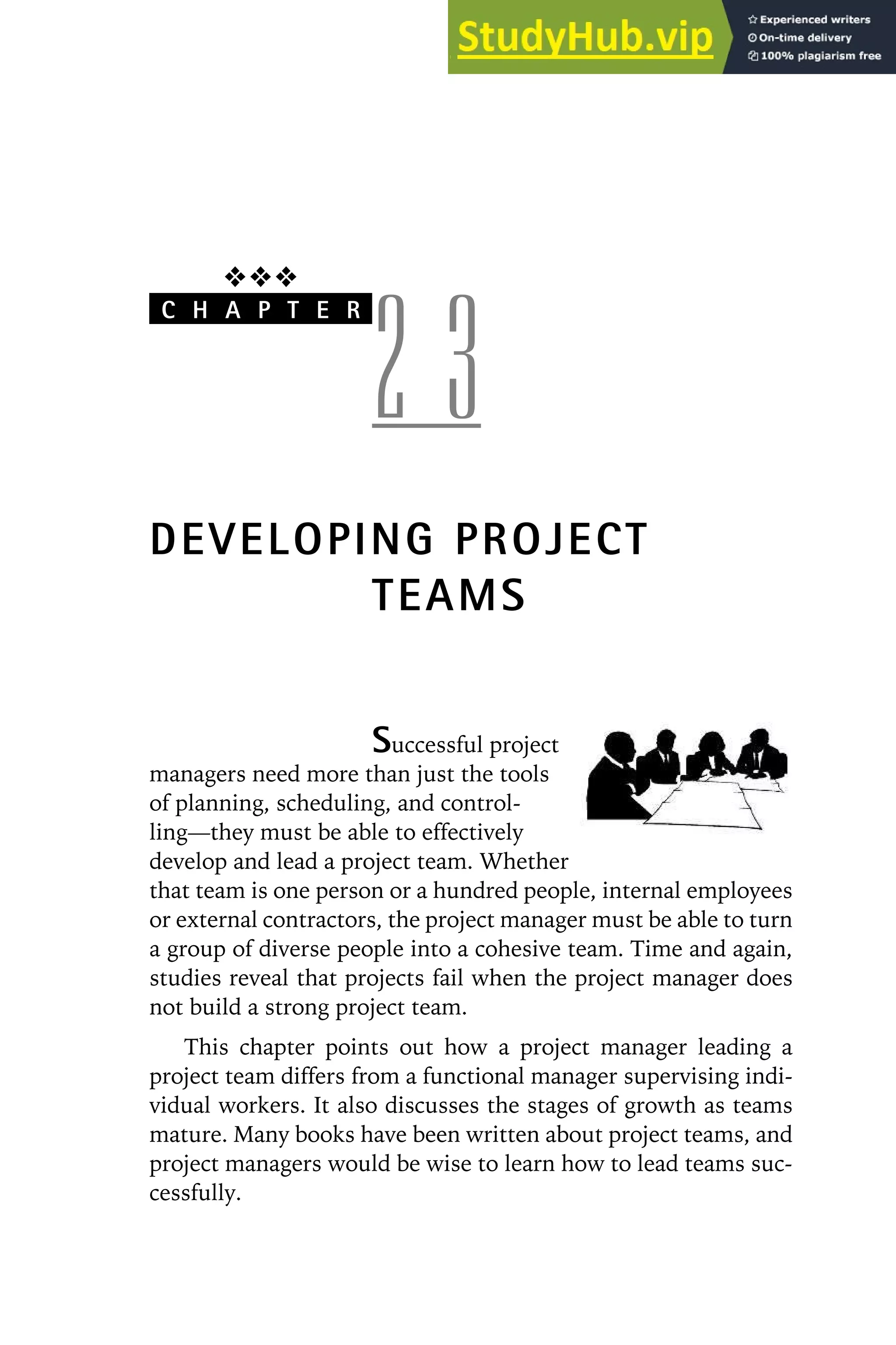 ❖❖❖
C H A P T E R
2 3
DEVELOPING PROJECT
TEAMS
Successful project
managers need more than just the tools
of planning, scheduling, and control-
ling—they must be able to effectively
develop and lead a project team. Whether
that team is one person or a hundred people, internal employees
or external contractors, the project manager must be able to turn
a group of diverse people into a cohesive team. Time and again,
studies reveal that projects fail when the project manager does
not build a strong project team.
This chapter points out how a project manager leading a
project team differs from a functional manager supervising indi-
vidual workers. It also discusses the stages of growth as teams
mature. Many books have been written about project teams, and
project managers would be wise to learn how to lead teams suc-
cessfully.
 
