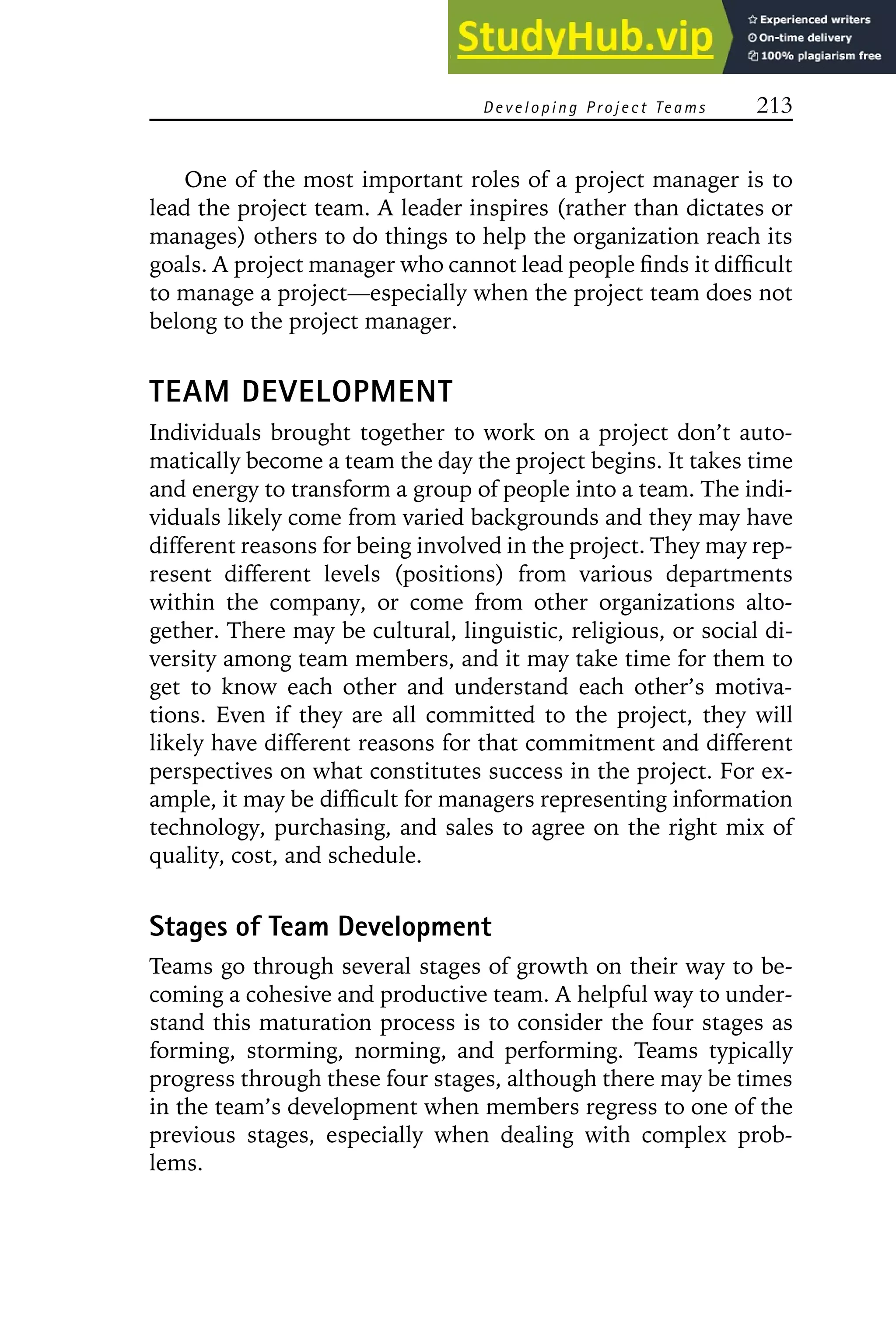 Developing Project Teams 213
One of the most important roles of a project manager is to
lead the project team. A leader inspires (rather than dictates or
manages) others to do things to help the organization reach its
goals. A project manager who cannot lead people finds it difficult
to manage a project—especially when the project team does not
belong to the project manager.
TEAM DEVELOPMENT
Individuals brought together to work on a project don’t auto-
matically become a team the day the project begins. It takes time
and energy to transform a group of people into a team. The indi-
viduals likely come from varied backgrounds and they may have
different reasons for being involved in the project. They may rep-
resent different levels (positions) from various departments
within the company, or come from other organizations alto-
gether. There may be cultural, linguistic, religious, or social di-
versity among team members, and it may take time for them to
get to know each other and understand each other’s motiva-
tions. Even if they are all committed to the project, they will
likely have different reasons for that commitment and different
perspectives on what constitutes success in the project. For ex-
ample, it may be difficult for managers representing information
technology, purchasing, and sales to agree on the right mix of
quality, cost, and schedule.
Stages of Team Development
Teams go through several stages of growth on their way to be-
coming a cohesive and productive team. A helpful way to under-
stand this maturation process is to consider the four stages as
forming, storming, norming, and performing. Teams typically
progress through these four stages, although there may be times
in the team’s development when members regress to one of the
previous stages, especially when dealing with complex prob-
lems.
 