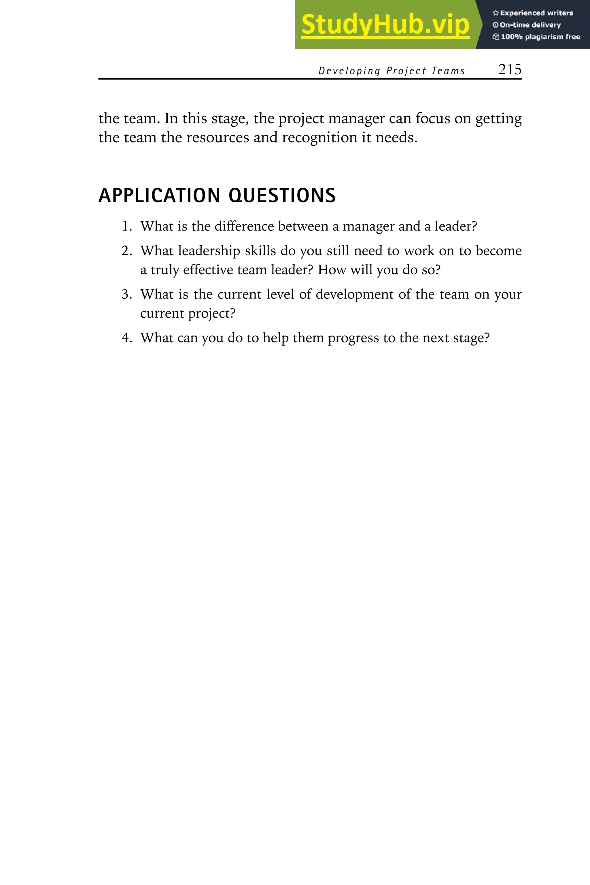 Developing Project Teams 215
the team. In this stage, the project manager can focus on getting
the team the resources and recognition it needs.
APPLICATION QUESTIONS
1. What is the difference between a manager and a leader?
2. What leadership skills do you still need to work on to become
a truly effective team leader? How will you do so?
3. What is the current level of development of the team on your
current project?
4. What can you do to help them progress to the next stage?
 