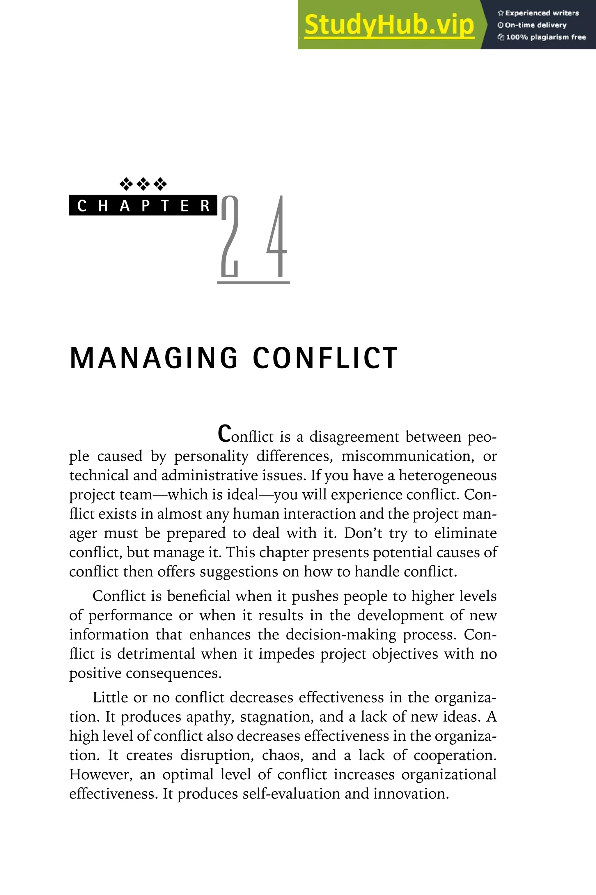 ❖❖❖
C H A P T E R
2 4
MANAGING CONFLICT
Conflict is a disagreement between peo-
ple caused by personality differences, miscommunication, or
technical and administrative issues. If you have a heterogeneous
project team—which is ideal—you will experience conflict. Con-
flict exists in almost any human interaction and the project man-
ager must be prepared to deal with it. Don’t try to eliminate
conflict, but manage it. This chapter presents potential causes of
conflict then offers suggestions on how to handle conflict.
Conflict is beneficial when it pushes people to higher levels
of performance or when it results in the development of new
information that enhances the decision-making process. Con-
flict is detrimental when it impedes project objectives with no
positive consequences.
Little or no conflict decreases effectiveness in the organiza-
tion. It produces apathy, stagnation, and a lack of new ideas. A
high level of conflict also decreases effectiveness in the organiza-
tion. It creates disruption, chaos, and a lack of cooperation.
However, an optimal level of conflict increases organizational
effectiveness. It produces self-evaluation and innovation.
 