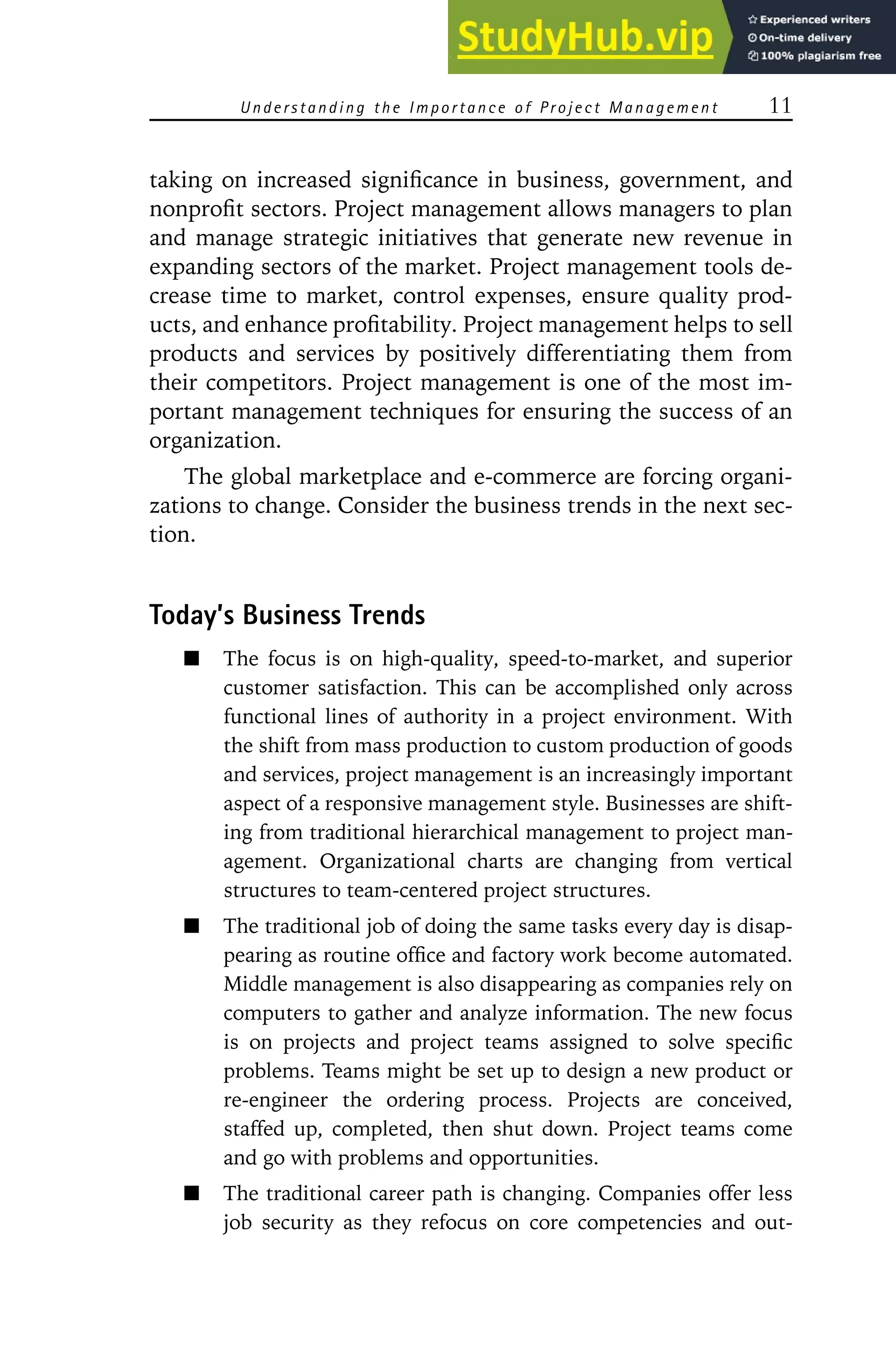 Understanding the Importance of Project Management 11
taking on increased significance in business, government, and
nonprofit sectors. Project management allows managers to plan
and manage strategic initiatives that generate new revenue in
expanding sectors of the market. Project management tools de-
crease time to market, control expenses, ensure quality prod-
ucts, and enhance profitability. Project management helps to sell
products and services by positively differentiating them from
their competitors. Project management is one of the most im-
portant management techniques for ensuring the success of an
organization.
The global marketplace and e-commerce are forcing organi-
zations to change. Consider the business trends in the next sec-
tion.
Today’s Business Trends
The focus is on high-quality, speed-to-market, and superior
customer satisfaction. This can be accomplished only across
functional lines of authority in a project environment. With
the shift from mass production to custom production of goods
and services, project management is an increasingly important
aspect of a responsive management style. Businesses are shift-
ing from traditional hierarchical management to project man-
agement. Organizational charts are changing from vertical
structures to team-centered project structures.
The traditional job of doing the same tasks every day is disap-
pearing as routine office and factory work become automated.
Middle management is also disappearing as companies rely on
computers to gather and analyze information. The new focus
is on projects and project teams assigned to solve specific
problems. Teams might be set up to design a new product or
re-engineer the ordering process. Projects are conceived,
staffed up, completed, then shut down. Project teams come
and go with problems and opportunities.
The traditional career path is changing. Companies offer less
job security as they refocus on core competencies and out-
 