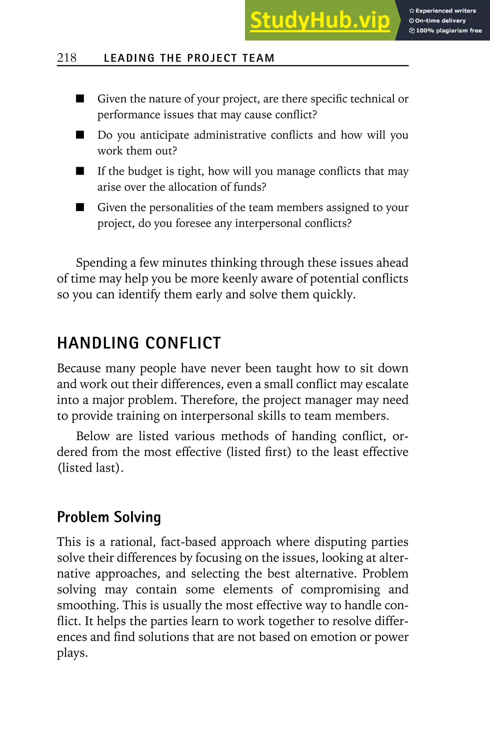 218 LEADING THE PROJECT TEAM
Given the nature of your project, are there specific technical or
performance issues that may cause conflict?
Do you anticipate administrative conflicts and how will you
work them out?
If the budget is tight, how will you manage conflicts that may
arise over the allocation of funds?
Given the personalities of the team members assigned to your
project, do you foresee any interpersonal conflicts?
Spending a few minutes thinking through these issues ahead
of time may help you be more keenly aware of potential conflicts
so you can identify them early and solve them quickly.
HANDLING CONFLICT
Because many people have never been taught how to sit down
and work out their differences, even a small conflict may escalate
into a major problem. Therefore, the project manager may need
to provide training on interpersonal skills to team members.
Below are listed various methods of handing conflict, or-
dered from the most effective (listed first) to the least effective
(listed last).
Problem Solving
This is a rational, fact-based approach where disputing parties
solve their differences by focusing on the issues, looking at alter-
native approaches, and selecting the best alternative. Problem
solving may contain some elements of compromising and
smoothing. This is usually the most effective way to handle con-
flict. It helps the parties learn to work together to resolve differ-
ences and find solutions that are not based on emotion or power
plays.
 