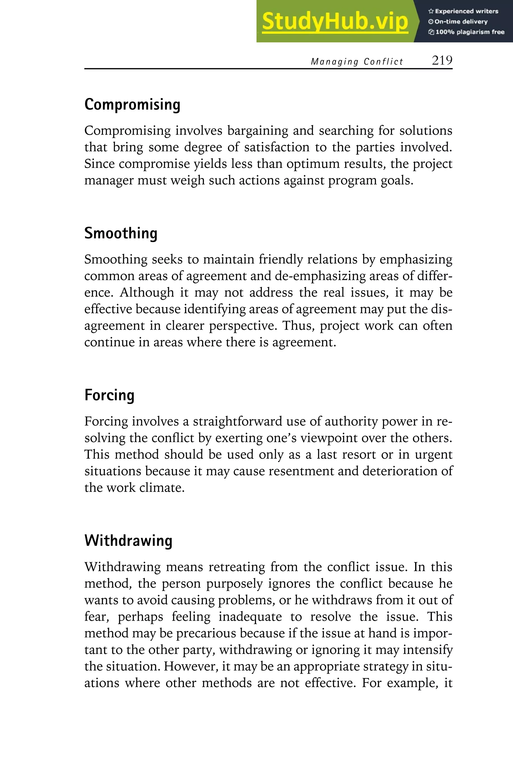 Managing Conflict 219
Compromising
Compromising involves bargaining and searching for solutions
that bring some degree of satisfaction to the parties involved.
Since compromise yields less than optimum results, the project
manager must weigh such actions against program goals.
Smoothing
Smoothing seeks to maintain friendly relations by emphasizing
common areas of agreement and de-emphasizing areas of differ-
ence. Although it may not address the real issues, it may be
effective because identifying areas of agreement may put the dis-
agreement in clearer perspective. Thus, project work can often
continue in areas where there is agreement.
Forcing
Forcing involves a straightforward use of authority power in re-
solving the conflict by exerting one’s viewpoint over the others.
This method should be used only as a last resort or in urgent
situations because it may cause resentment and deterioration of
the work climate.
Withdrawing
Withdrawing means retreating from the conflict issue. In this
method, the person purposely ignores the conflict because he
wants to avoid causing problems, or he withdraws from it out of
fear, perhaps feeling inadequate to resolve the issue. This
method may be precarious because if the issue at hand is impor-
tant to the other party, withdrawing or ignoring it may intensify
the situation. However, it may be an appropriate strategy in situ-
ations where other methods are not effective. For example, it
 