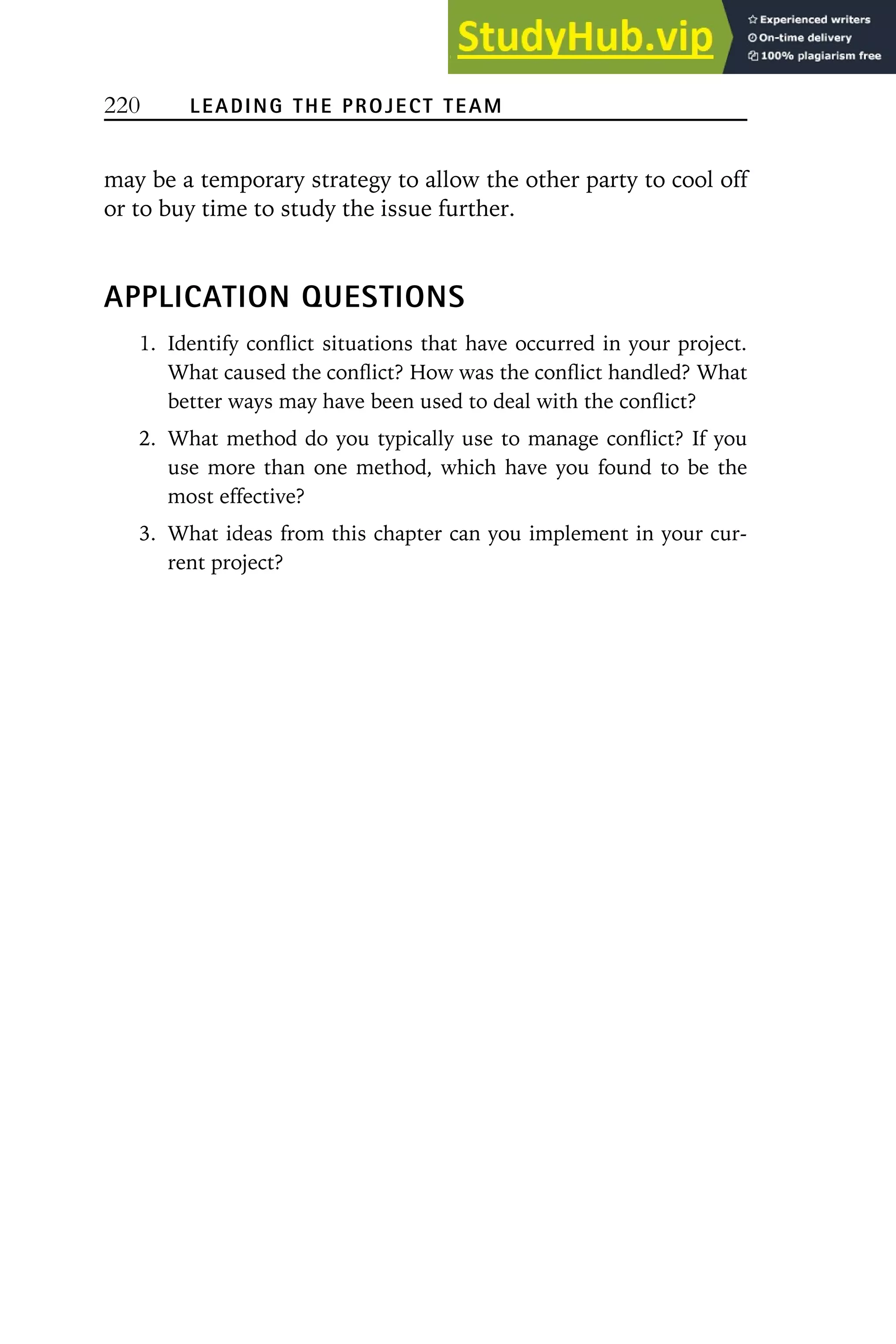 220 LEADING THE PROJECT TEAM
may be a temporary strategy to allow the other party to cool off
or to buy time to study the issue further.
APPLICATION QUESTIONS
1. Identify conflict situations that have occurred in your project.
What caused the conflict? How was the conflict handled? What
better ways may have been used to deal with the conflict?
2. What method do you typically use to manage conflict? If you
use more than one method, which have you found to be the
most effective?
3. What ideas from this chapter can you implement in your cur-
rent project?
 