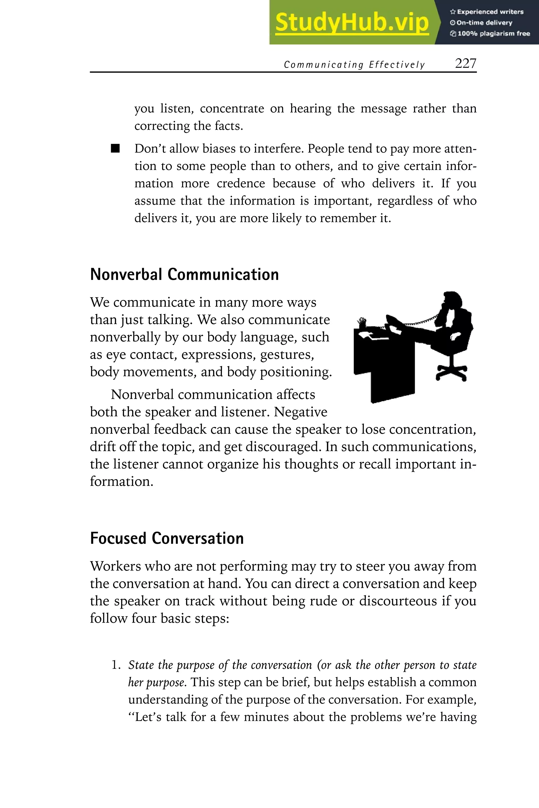 C omm unicating E ffectively 227
you listen, concentrate on hearing the message rather than
correcting the facts.
Don’t allow biases to interfere. People tend to pay more atten-
tion to some people than to others, and to give certain infor-
mation more credence because of who delivers it. If you
assume that the information is important, regardless of who
delivers it, you are more likely to remember it.
Nonverbal Communication
We communicate in many more ways
than just talking. We also communicate
nonverbally by our body language, such
as eye contact, expressions, gestures,
body movements, and body positioning.
Nonverbal communication affects
both the speaker and listener. Negative
nonverbal feedback can cause the speaker to lose concentration,
drift off the topic, and get discouraged. In such communications,
the listener cannot organize his thoughts or recall important in-
formation.
Focused Conversation
Workers who are not performing may try to steer you away from
the conversation at hand. You can direct a conversation and keep
the speaker on track without being rude or discourteous if you
follow four basic steps:
1. State the purpose of the conversation (or ask the other person to state
her purpose. This step can be brief, but helps establish a common
understanding of the purpose of the conversation. For example,
‘‘Let’s talk for a few minutes about the problems we’re having
 