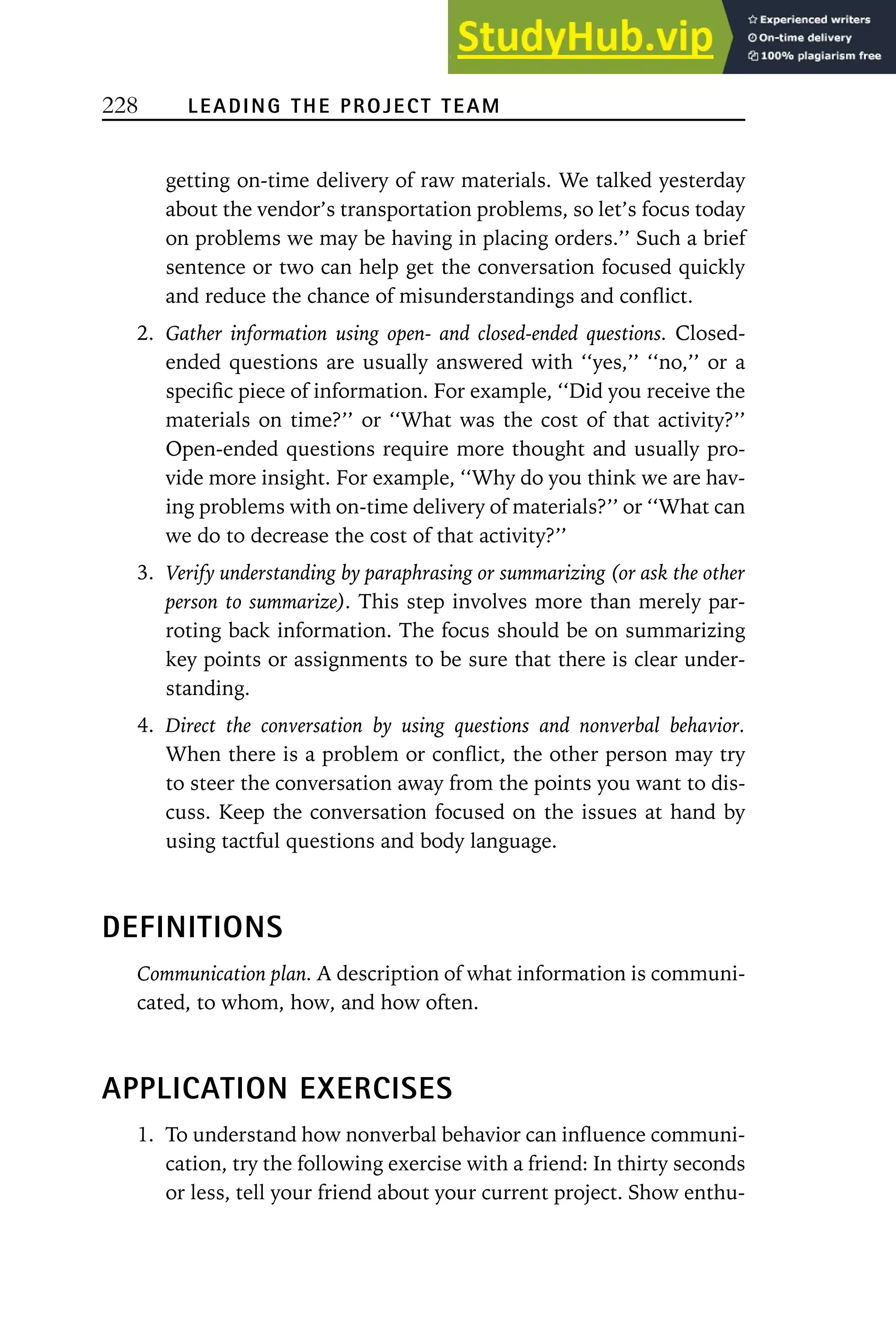 228 LEADING THE PROJECT TEAM
getting on-time delivery of raw materials. We talked yesterday
about the vendor’s transportation problems, so let’s focus today
on problems we may be having in placing orders.’’ Such a brief
sentence or two can help get the conversation focused quickly
and reduce the chance of misunderstandings and conflict.
2. Gather information using open- and closed-ended questions. Closed-
ended questions are usually answered with ‘‘yes,’’ ‘‘no,’’ or a
specific piece of information. For example, ‘‘Did you receive the
materials on time?’’ or ‘‘What was the cost of that activity?’’
Open-ended questions require more thought and usually pro-
vide more insight. For example, ‘‘Why do you think we are hav-
ing problems with on-time delivery of materials?’’ or ‘‘What can
we do to decrease the cost of that activity?’’
3. Verify understanding by paraphrasing or summarizing (or ask the other
person to summarize). This step involves more than merely par-
roting back information. The focus should be on summarizing
key points or assignments to be sure that there is clear under-
standing.
4. Direct the conversation by using questions and nonverbal behavior.
When there is a problem or conflict, the other person may try
to steer the conversation away from the points you want to dis-
cuss. Keep the conversation focused on the issues at hand by
using tactful questions and body language.
DEFINITIONS
Communication plan. A description of what information is communi-
cated, to whom, how, and how often.
APPLICATION EXERCISES
1. To understand how nonverbal behavior can influence communi-
cation, try the following exercise with a friend: In thirty seconds
or less, tell your friend about your current project. Show enthu-
 