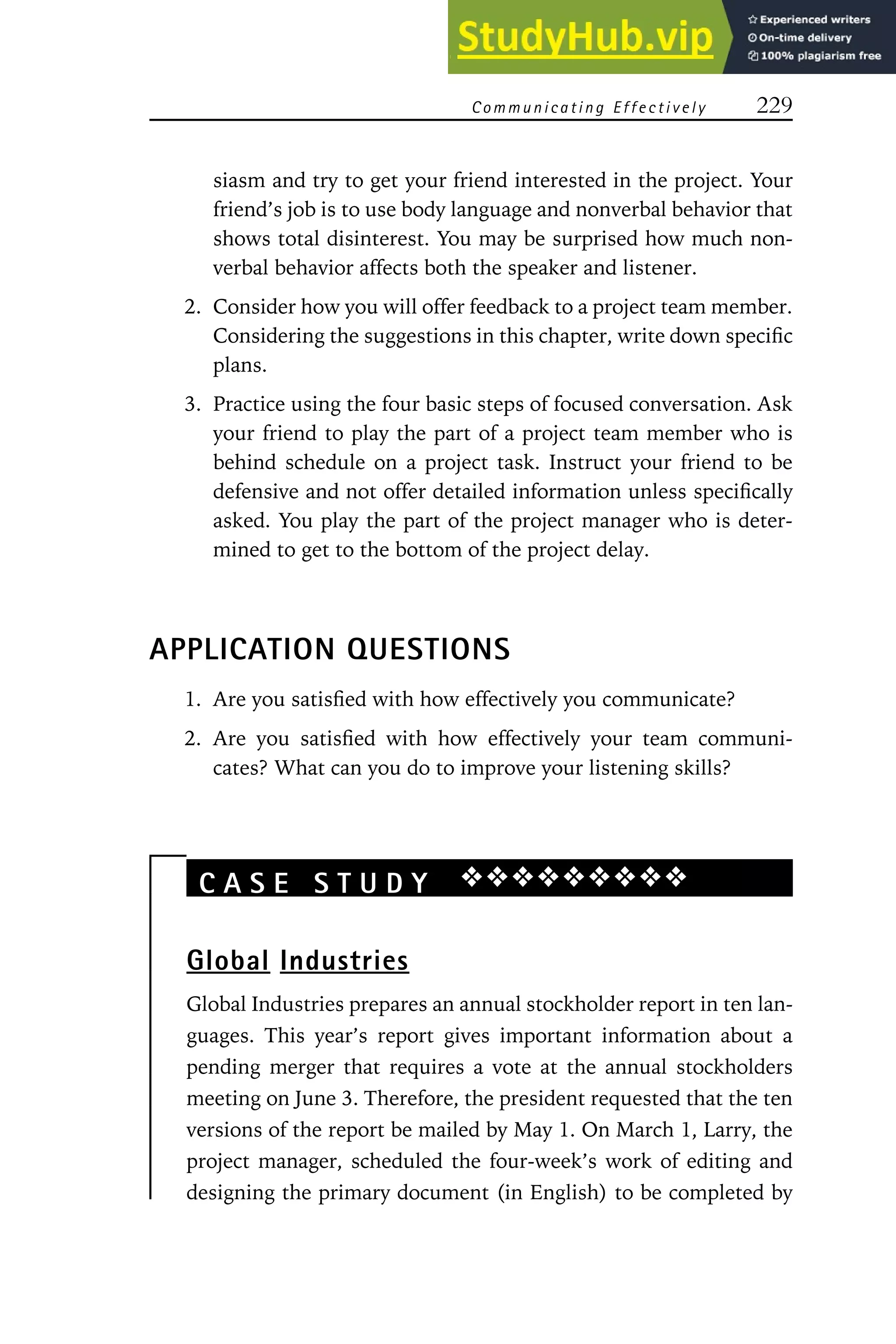 C omm unicating E ffectively 229
siasm and try to get your friend interested in the project. Your
friend’s job is to use body language and nonverbal behavior that
shows total disinterest. You may be surprised how much non-
verbal behavior affects both the speaker and listener.
2. Consider how you will offer feedback to a project team member.
Considering the suggestions in this chapter, write down specific
plans.
3. Practice using the four basic steps of focused conversation. Ask
your friend to play the part of a project team member who is
behind schedule on a project task. Instruct your friend to be
defensive and not offer detailed information unless specifically
asked. You play the part of the project manager who is deter-
mined to get to the bottom of the project delay.
APPLICATION QUESTIONS
1. Are you satisfied with how effectively you communicate?
2. Are you satisfied with how effectively your team communi-
cates? What can you do to improve your listening skills?
C A S E S T U D Y ❖❖❖❖❖❖❖❖❖
Global Industries
Global Industries prepares an annual stockholder report in ten lan-
guages. This year’s report gives important information about a
pending merger that requires a vote at the annual stockholders
meeting on June 3. Therefore, the president requested that the ten
versions of the report be mailed by May 1. On March 1, Larry, the
project manager, scheduled the four-week’s work of editing and
designing the primary document (in English) to be completed by
 