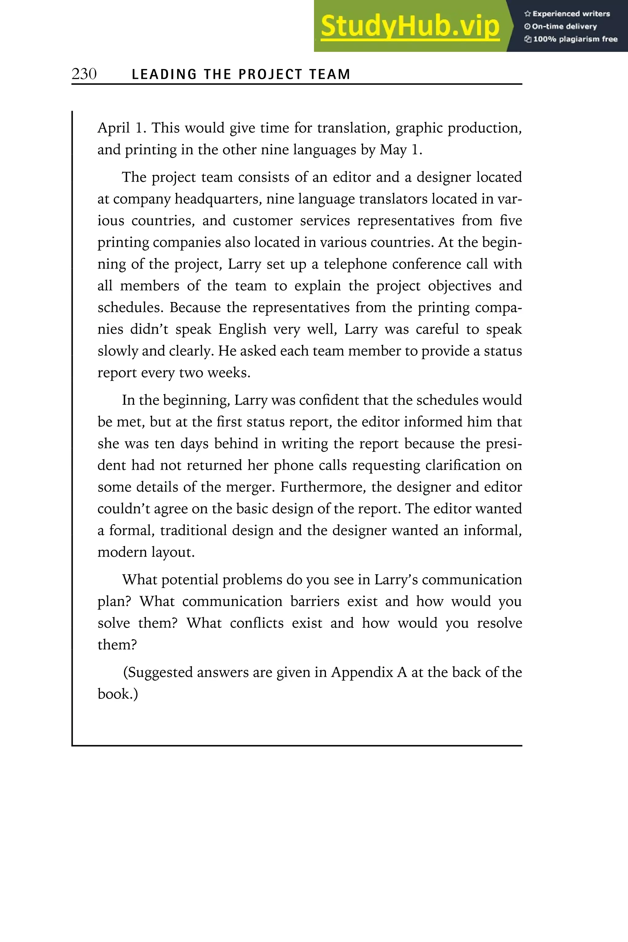 230 LEADING THE PROJECT TEAM
April 1. This would give time for translation, graphic production,
and printing in the other nine languages by May 1.
The project team consists of an editor and a designer located
at company headquarters, nine language translators located in var-
ious countries, and customer services representatives from five
printing companies also located in various countries. At the begin-
ning of the project, Larry set up a telephone conference call with
all members of the team to explain the project objectives and
schedules. Because the representatives from the printing compa-
nies didn’t speak English very well, Larry was careful to speak
slowly and clearly. He asked each team member to provide a status
report every two weeks.
In the beginning, Larry was confident that the schedules would
be met, but at the first status report, the editor informed him that
she was ten days behind in writing the report because the presi-
dent had not returned her phone calls requesting clarification on
some details of the merger. Furthermore, the designer and editor
couldn’t agree on the basic design of the report. The editor wanted
a formal, traditional design and the designer wanted an informal,
modern layout.
What potential problems do you see in Larry’s communication
plan? What communication barriers exist and how would you
solve them? What conflicts exist and how would you resolve
them?
(Suggested answers are given in Appendix A at the back of the
book.)
 