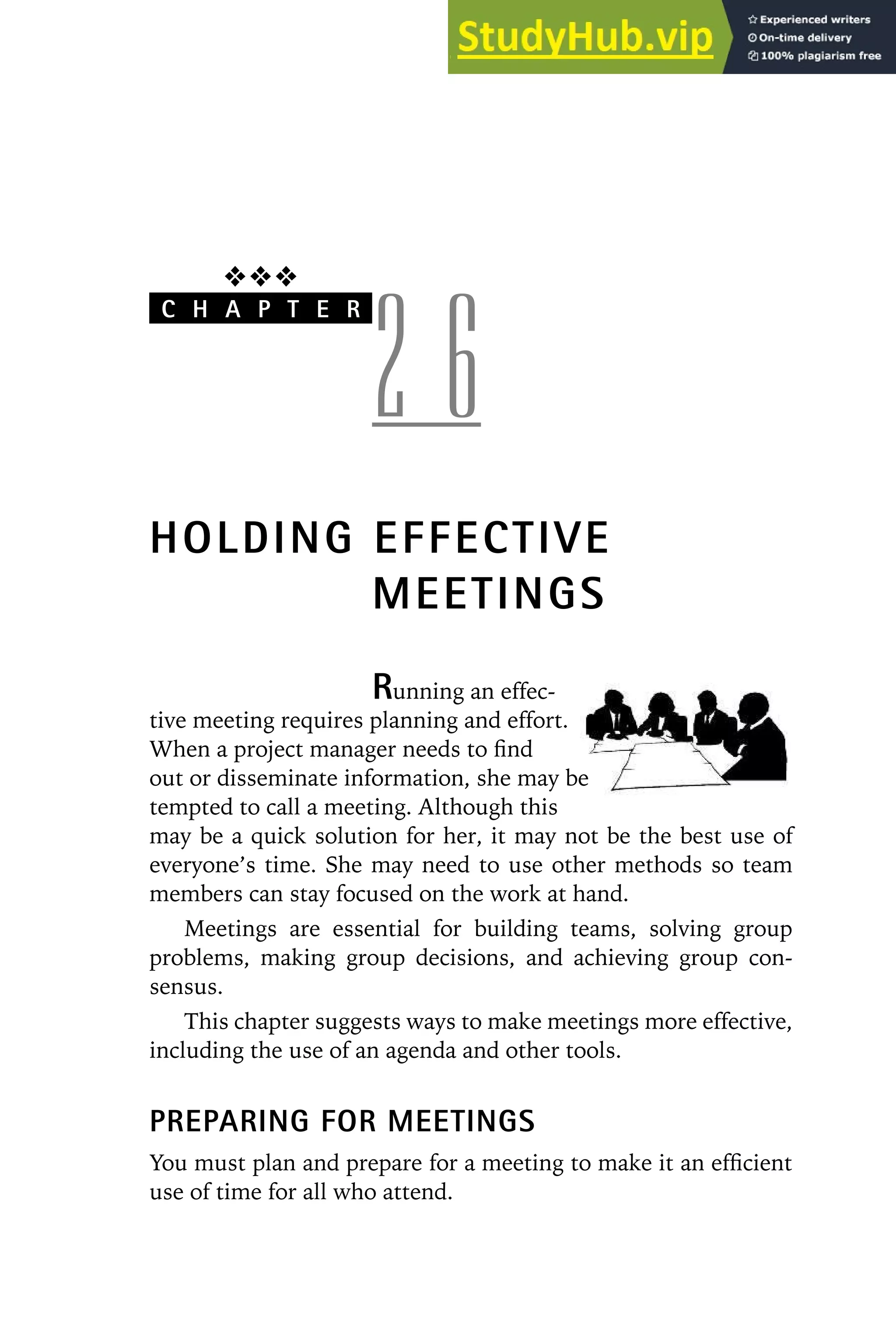 ❖❖❖
C H A P T E R
2 6
HOLDING EFFECTIVE
MEETINGS
Running an effec-
tive meeting requires planning and effort.
When a project manager needs to find
out or disseminate information, she may be
tempted to call a meeting. Although this
may be a quick solution for her, it may not be the best use of
everyone’s time. She may need to use other methods so team
members can stay focused on the work at hand.
Meetings are essential for building teams, solving group
problems, making group decisions, and achieving group con-
sensus.
This chapter suggests ways to make meetings more effective,
including the use of an agenda and other tools.
PREPARING FOR MEETINGS
You must plan and prepare for a meeting to make it an efficient
use of time for all who attend.
 