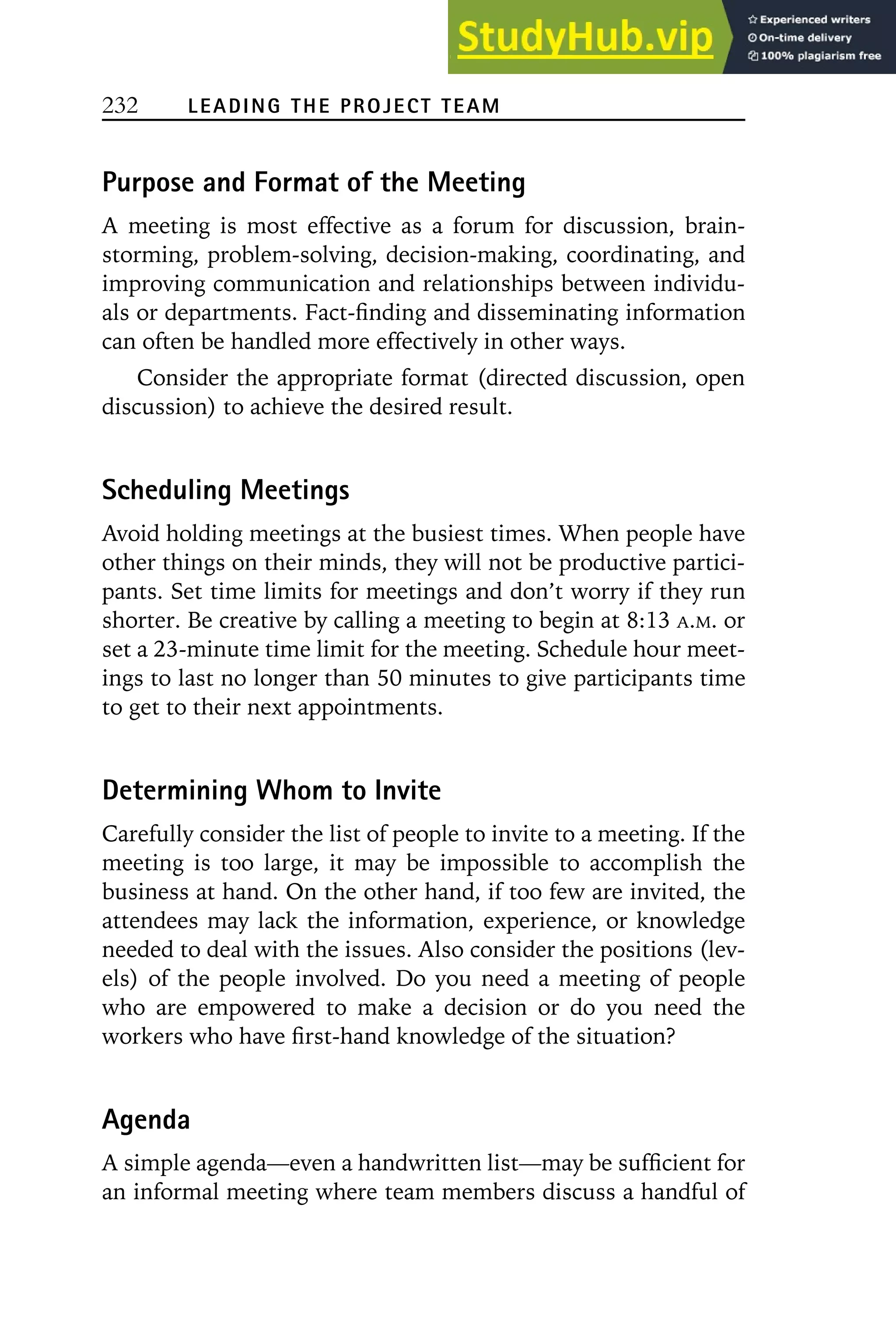 232 LEADING THE PROJECT TEAM
Purpose and Format of the Meeting
A meeting is most effective as a forum for discussion, brain-
storming, problem-solving, decision-making, coordinating, and
improving communication and relationships between individu-
als or departments. Fact-finding and disseminating information
can often be handled more effectively in other ways.
Consider the appropriate format (directed discussion, open
discussion) to achieve the desired result.
Scheduling Meetings
Avoid holding meetings at the busiest times. When people have
other things on their minds, they will not be productive partici-
pants. Set time limits for meetings and don’t worry if they run
shorter. Be creative by calling a meeting to begin at 8:13 A.M. or
set a 23-minute time limit for the meeting. Schedule hour meet-
ings to last no longer than 50 minutes to give participants time
to get to their next appointments.
Determining Whom to Invite
Carefully consider the list of people to invite to a meeting. If the
meeting is too large, it may be impossible to accomplish the
business at hand. On the other hand, if too few are invited, the
attendees may lack the information, experience, or knowledge
needed to deal with the issues. Also consider the positions (lev-
els) of the people involved. Do you need a meeting of people
who are empowered to make a decision or do you need the
workers who have first-hand knowledge of the situation?
Agenda
A simple agenda—even a handwritten list—may be sufficient for
an informal meeting where team members discuss a handful of
 