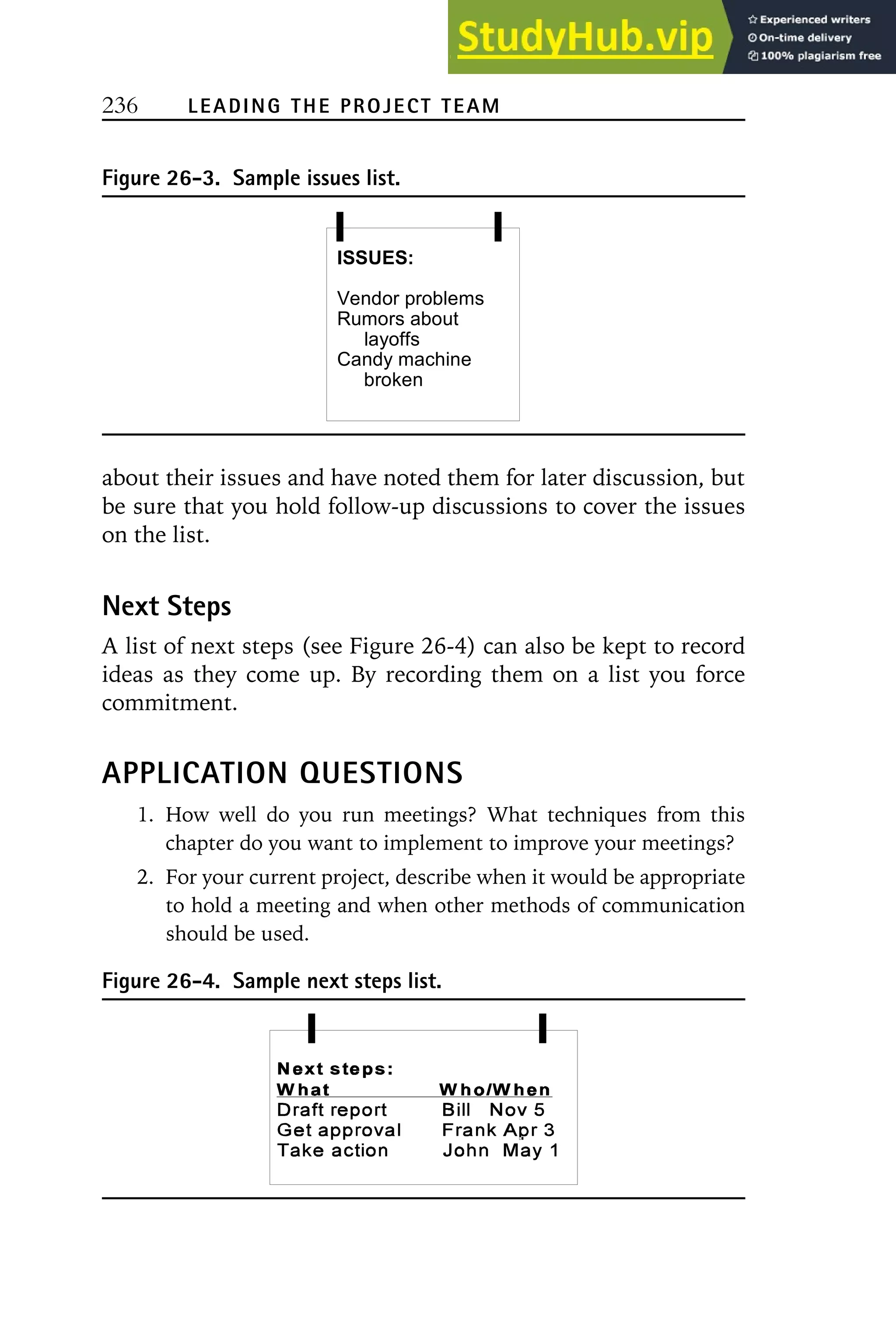 236 LEADING THE PROJECT TEAM
Figure 26-3. Sample issues list.
ISSUES:
Vendor problems
Rumors about
layoffs
Candy machine
broken
about their issues and have noted them for later discussion, but
be sure that you hold follow-up discussions to cover the issues
on the list.
Next Steps
A list of next steps (see Figure 26-4) can also be kept to record
ideas as they come up. By recording them on a list you force
commitment.
APPLICATION QUESTIONS
1. How well do you run meetings? What techniques from this
chapter do you want to implement to improve your meetings?
2. For your current project, describe when it would be appropriate
to hold a meeting and when other methods of communication
should be used.
Figure 26-4. Sample next steps list.
 